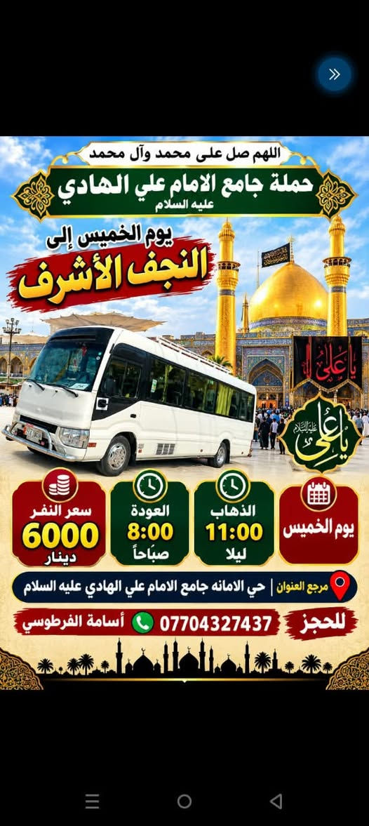 لا توجد تفاصيل

نص مكتوب في الصور:
- اللهم صل على محمد وال محمد حملة جامع الامام علي الهادي عليه السلام يوم الخميس إلى كربلاء المقدسة يا حسين سعر النفر 4000 دينار العوده ساعه 8:00 مساء الذهاب ساعه 12:30 ظهراً يوم الخميس مرجع العنوان | حي الامانة جامع الامام علي الهادي عليه السلام للحجز *********** أسامة الفرطوسي
- اللهم صل على محمد وآل محمد
- حملة جامع الامام علي الهادي عليه السلام
- يوم الخميس إلى
- النجف الأشرف
- يا علي عليه السلام
- يوم الخميس
- الذهاب 11:00 ليلا
- العودة 8:00 صباحاً
- سعر النفر 6000 دينار
- مرجع العنوان | حي الامانه جامع الامام علي الهادي عليه السلام
- للحجز *********** أسامة الفرطوسي