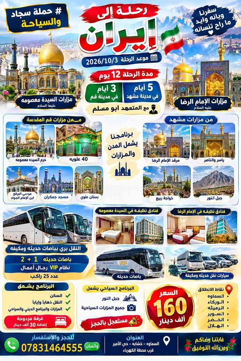 لا توجد تفاصيل

نص مكتوب في الصور:
- IranAir رحلة إلى ايران 2026/10/5 يوم مطار النجف الأشرف الدولي Najaf International Airport يالن ائم رضا يعلن # حملة سجاد والسياحة عن حملة الى إيران السماوة الوركاء الرميثة السوير الخضر الهلال السعر 325 ألف دينار سارعو بتسليم جوازاتكم النقل بري بباصات حديثه ومككيفه VIP نظام VIP رجال أعمال عدد 25 راكب سفرة أيران لمدة (12) يوم 3 أيام في مدينة قم 5 أيام في مدينة مشهد مع المتعهد أبو مسلم من مطار النجف مطار النجف الدولي الذهاب من مطار النجف سيارات VIP خدمة من السماوه الى السماوه العودة بر فنادق نظيفة ومريحة مزارات السيادة معصومة مزارات في الامام الرضا في مدينة قم في مدينة مشهد الروضة المطهرة بيت السيدة معصومة 40 علوية موسى البرقع ابن الامام الجواد جامع جمكران بستان علوي الروضة المطهرة المزارات داخل الصحن جبل النور خواجة ربيع ياسر الناصر جبل النور البرنامج يشمل المدن والمزارات مستعجل بالحجز مقاعد محدوده سافر ويانه وابد ما راح تنسانه لستنا الوحيدون لكننا الافضل كلقه علينا بس من عدى الاكل عليكم ومن يرغب بغرفة مزدوجة إضافة 30 ألف دينار البرنامج الديني يشمل 12 عشرة ايام مزار البرنامج السياحي يشمل السكن والنقل ذهاب وعودة ومزارات العنوان السماوه خشابه حي الامير قرب محطه الكهرباء 0783144555 واتساب غايتنا رضاكم ومن الله التوفيق
- سفرتنا.. زيارة دينية وسياحية
- رحلة إلى إيران
- # حملة سجاد والسياحة
- موعد الرحلة 2026/10/5
- مقاعد محدودة مستعجل بالحجز
- من مطار عبادان الذهاب والعودة باصات حديثه 1 + 2
- مطار عبادان Abadan Airport
- باصات حديثه ومكيفه 1 + 2
- خدمة الزوار نحن بخدمتكم
- سارعو بتسليم جوازاتكم
- مزارات السيدة معصومة (ع)
- مزارات قم
- 40 علويه
- موسى البرقع (ع) ابن الإمام الجواد
- جامع جمكران
- بستان علوي
- حرم السيدة معصومة (ع)
- فنادق في السيدة معصومه
- فنسق نظيفه ومريحة قريبة من الحرم
- مزارات الإمام الرضا (ع)
- مزارات مشهد
- ياسر والناصر
- خواجه ربيع
- جبل النور
- مرقد الإمام الرضا (ع)
- فنادق في الامام الرضا
- فنادق فخمة ومريحة قريبة من الحرم
- الذهاب مطار عبادان
- العودة باصات حديثة 1 + 2
- نظافة عالية مريحة مكيفه
- السعر 225 ألف دينار
- مدة الرحلة 12 يوم
- 3 أيام في قم المقدسة
- 5 أيام في مشهد
- مع المتعهد أبو مسلم
- برنامج الرحلة يشمل السكن النقل ذهاباً وإياباً المزارات والبرنامج الديني والسياحي
- البرنامج السياحي يشمل جبل النور
- البرنامج الديني يشمل 12 يوم وكل المزارات في قم و مشهد
- غرفة مزدوجة إضافة 30 ألف دينار
- نقاط الانطلاق
- السماوه
- الوركاء
- الرميثة
- السوير
- الخضر
- الهلال
- سافر ويانه وابد ما راح تنسانه
- لسنا الوحيدون لكننا الافضل
- العنوان السماوه - خشابة - حي الأمير قرب محطة الكهرباء
- واتساب ***********
- غايتنا رضاكم ومن الله التوفيق
- سفرنا ويانه وايد ما راح تنسانه
- موعد الرحلة 2026/10/3
- 5 أيام في مدينة مشهد
- 3 أيام في مدينة قم
- مع المتعهد ابو مسلم
- مزارات السيدة معصومه عليها السلام
- مزارات الإمام الرضا عليه السلام
- من مزارات قم المقدسة
- حرم السيده معصومه
- موسي البرقع ابن الإمام الجواد
- مسجد جمكران
- من مزارات مشهد
- مرقد الإمام الرضا
- خواجة ربيع
- فنادق نظيفه في السيدة معصومه
- فنادق نظيفه في الإمام الرضا
- النقل بري بباصات حديثه ومكيفه
- باصات حديثه 1 + 2
- نظام VIP رجال أعمال
- عدد 25 راكب
- باصات حديثة
- سيارات نقل حديثه ومكيفه
- البرنامج يشمل
- السكن
- النقل ذهاباً واياباً
- المزارات والبرنامج الديني والسياحي
- البرنامج السياحي يشمل
- جميع المزارات السياحية
- مستعجل بالحجز
- السعر 160 ألف دينار
- الرميثه
- العنوان
- السماوه - خشابه - حي الأمير قرب محطة الكهرباء
- للجز والاستفسار *********** واتساب