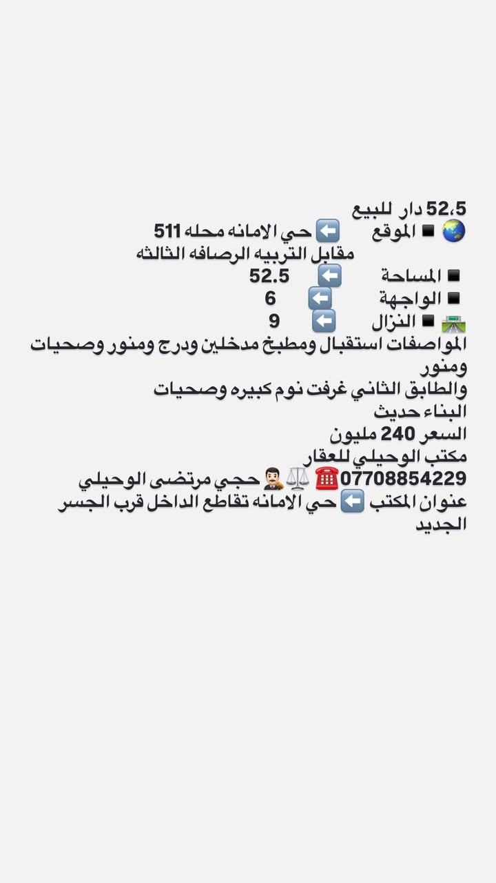لا توجد تفاصيل

نص مكتوب في الصور:
- 247,5 دار للبيع الموقع حي الامانه محله 511 مقابل السائدين بين شارع الضريبه والقناة باتجاه تقاطع الفلاح موقع ممتاز المساحة 247,5 الواجهة 7,5 النزال 33 المواصفات دار قديم تقطيع حسب الطلب السعر المتر الواحد 2700 المجموع الكلي 668. مليون مكتب الوحيلي للعقار *********** حجي مرتضى الوحيلي مكتب عقار بإدارة محامي - نوفر لك الأمان القانوني عنوان المكتب حي الامانه تقاطع الداخل https://www.facebook.com/share/ 17TDHT8NjT/?mibextid=wwXIfr ادخل لمشاهده العروض
- 165 دار للبيع
- الموقع 🌐 ➡️ حي الامانه محله 511 قرب ساحه مضفر
- المساحة 🔲 ➡️ 165
- الواجهة 🔲 ➡️ 5
- النزال 🛣️ ➡️ 33
- المواصفات بناء حديث
- الطابق الاول كراج واستقبال ومطبخ وصاله كبيره مفتوحه على المطبخ وغرفه نوووم وترك
- الطابق الثاني ثلاث غرف نووم وخدمات
- 💵💶💷🛄 السعر المتر الواحد 3 مليون
- المجموع 510
- مكتب الوحيلي للعقار
- *********** ☎️ ⚖️ 🤵 حجي مرتضى الوحيلي
- عنوان المكتب ➡️ حي الامانه تقاطع الداخل
- https://www.facebook.com/share/17TDHT8NjT/?mibextid=wwXlfr ادخل لمشاهده العروض
- 52,5 دار للبيع الموقع حي الامانه محله 511 مقابل التربيه الرصافه الثالثه المساحة 52.5 الواجهة 6 النزال 9 المواصفات استقبال ومطبخ مدخلين ودرج ومنور وصحيات ومنور والطابق الثاني غرفت نوم كبيره وصحيات البناء حديث السعر 240 مليون مكتب الوحيلي للعقار *********** حجي مرتضى الوحيلي عنوان المكتب حي الامانه تقاطع الداخل قرب الجسر الجديد
- 227 دار للبيع يعتبرقطعه ارض تقطيع حسب الطلب
- الموقع حي الامانه محله 511 مقابل تشجير متنزه
- المساحة 227
- الواجهة 10
- النزال 23.40
- المواصفات قطعه ارض بيت قديم
- السعر المتر الواحد. 3250
- المجموع
- حجي مرتضى الوحيلي ***********
- عنوان المكتب حي الامانه تقاطع الداخل
- https://www.facebook.com/share/17TDHT8NjT/?mibextid=wwXIfr
- ادخل لمشاهده العروض