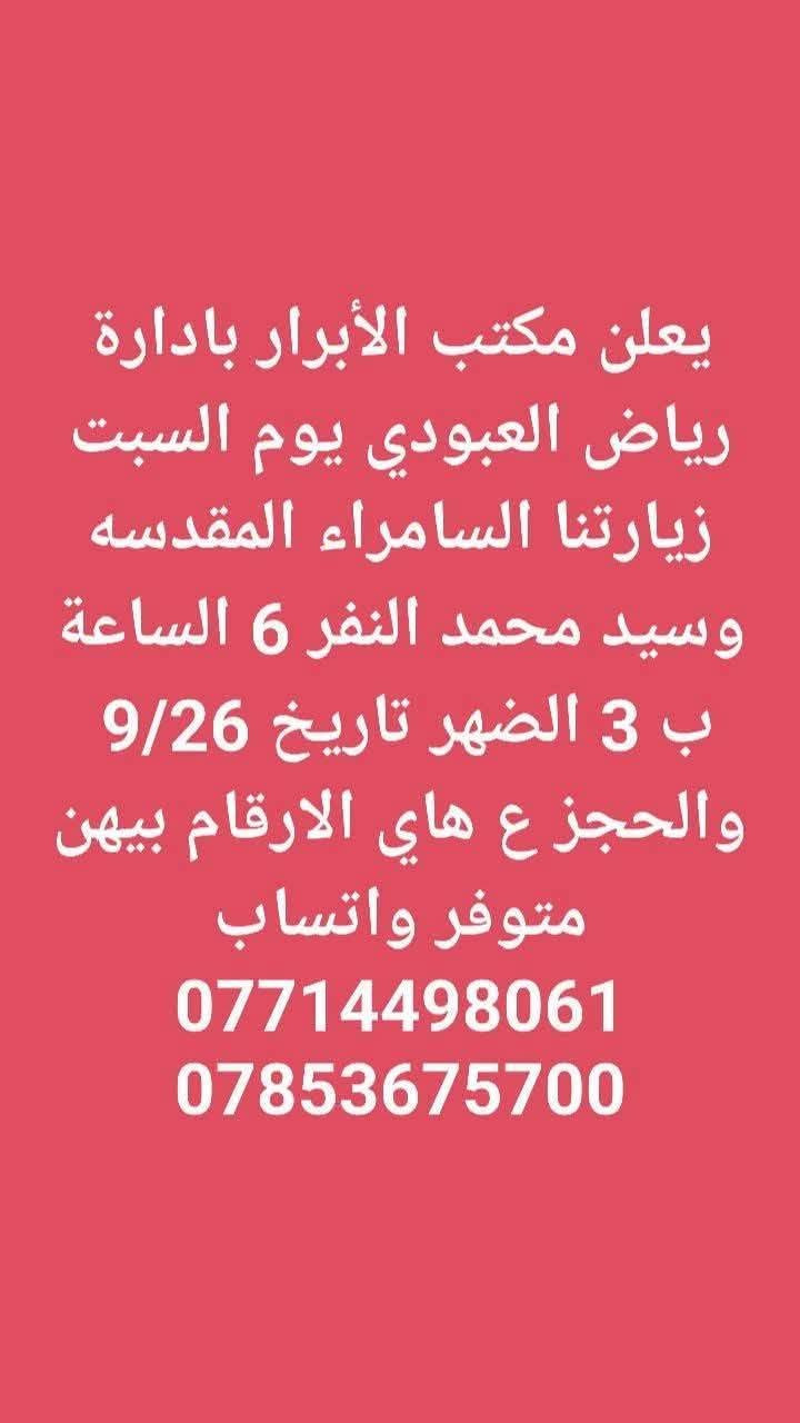 لا توجد تفاصيل

نص مكتوب في الصور:
- يعلن مكتب الأبرار بادارة رياض العبودي يوم الجمعه زيارتنا كربلاء المقدسه والعلویه شريفه الساعه 2 الضهر النفر 10 مرجع تاريخ الرحله 9/25 والحجز ع هاي الارقام بيهن متوفر واتساب *********** ***********
- يعلن مكتب الأبرار بادارة رياض العبودي يوم الجمعه زيارتنا الامامين الجوادين عليهم السلام الساعة ب 5 العصر النفر 3 مرجع تاريخ الرحله 9/25 والحجز ع هاي الارقام بيهن متوفر واتساب *********** ***********
- يعلن مكتب الأبرار بادارة رياض العبودي يوم الجمعه زيارتنا كربلاء المقدسه الساعة ب 3 الضهر النفر 6 والرحله الثانيه الساعة ب 8 ونص بليل النفر 7 مرجع تاريخ الرحله 9/25 والحجز ع هاي الارقام بيهن متوفر *********** واتساب ***********
- يعلن مكتب الأبرار بادارة رياض العبودي يوم السبت زيارتنا الامامين الجوادين عليهم السلام الساعة ب 5 العصر النفر 3 مرجع تاريخ الرحله 9/26 والحجز ع هاي الارقام بيهن متوفر واتساب *********** ***********
- يعلن مكتب الأبرار بادارة رياض العبودي يوم السبت زيارتنا السامراء المقدسه وسيد محمد النفر 6 الساعة ب 3 الضهر تاريخ 9/26 والحجز ع هاي الارقام بيهن متوفر واتساب *********** ***********