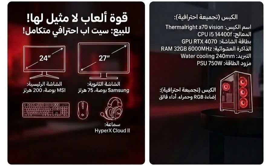 **🔥 سيت اب كيمنك واحتراف كامل للبيع (Setup Full Gaming) 🔥**

للبيع سيت اب متكامل بحالة ممتازة جداً ونظافة العالي، جاهز للاستخدام الفوري للألعاب الثقيلة (AAA)، صناعة المحتوى، والبث المباشر بأعلى أداء.

**💻 مواصفات البيسي (Desktop Specs):**

* **المعالج (CPU):** Intel Core i5-14400F (أداء قوي وسريع جداً للألعاب والبرامج)
* **كرت الشاشة (GPU):**  12 كيكا NVIDIA GeForce RTX 4070 (يدعم DLSS 3 وتتبع الأشعة Ray Tracing)
* **الرامات (RAM):** 32GB DDR5 (سرعة عالية 6000MHz)
* **التبريد (Cooling):** تبريد مائي احترافي Thermalright Trofeo 360 RGB
* **مزود الطاقة (PSU):** 750W (كفاءة عالية واستقرار تام للسيستم)
* **الكيس (Case):** Thermalright A70 Vision (تصميم زجاجي عصري مع إضاءة RGB ممتازة)

---

**🖥️ الشاشات (Monitors):**

* **الشاشة الرئيسية:** MSI بحجم 24 بوصة وتردد خارق **200Hz** (مثالية للألعاب التنافسية والـ FPS).
* **الشاشة الثانوية:** Samsung بحجم 27 بوصة وتردد **75Hz** (ممتازة للمهام الجانبية والبث).

---

**⌨️ الملحقات والاكسسوارات (Peripherals):**

* **السماعة:** HyperX Cloud II (صوت محيطي نقي وعزل ممتاز)
* **الماوس:** Logitech G502 Hero (دقة عالية وسريع الاستجابة)
* **الكيبورد:** Attack Shark مغناطيسي احترافي
* **يد التحكم (Joystick):** GameSir G7 Pro (تخصيص كامل وأداء عالي)

--- 

📌 **ملاحظات:**

* التجميعة شغالة بشرط الفحص والشيّك، ولا تعاني من أي حرارة أو مشاكل.
* البيع للسيت اب كامل سعرها 3ملاين 💵 (أو يمكن المناقشة للجادين).

📞 **لللتواصل واستفسار(اتصال / واتساب):** [***********]
