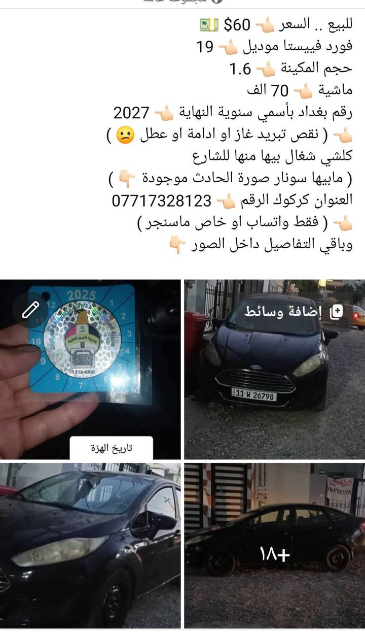 التفاصيل داخل الصور 👇🏻

نص مكتوب في الصور:
- 1 داخل السيارة
- 2
- رقمها بغداد بأسمي لل2027
- Shot on realme 8
- 4
- حادثها في امريكا
- 000-41883429 - 03/25/2025 - IAA Inc.
- للببيع .. السعر 60$ فورد فييستا موديل 19 حجم المكينة 1.6 ماشية 70 الف رقم بغداد بأسمي سنوية النهاية 2027 ( نقص تبريد غаз او ادامة او عطل ) كلشي شغال بيها منها للشارع ( مابيها سونار صورة الحادث موجودة ) العنوان كركوك الرقم *********** ( فقط واتساب او خاص ماسنجر ) وباقي التفاصيل داخل الصور تاريخ الهزة إضافة وسائط ۱۸+
- تاريخ الهزة