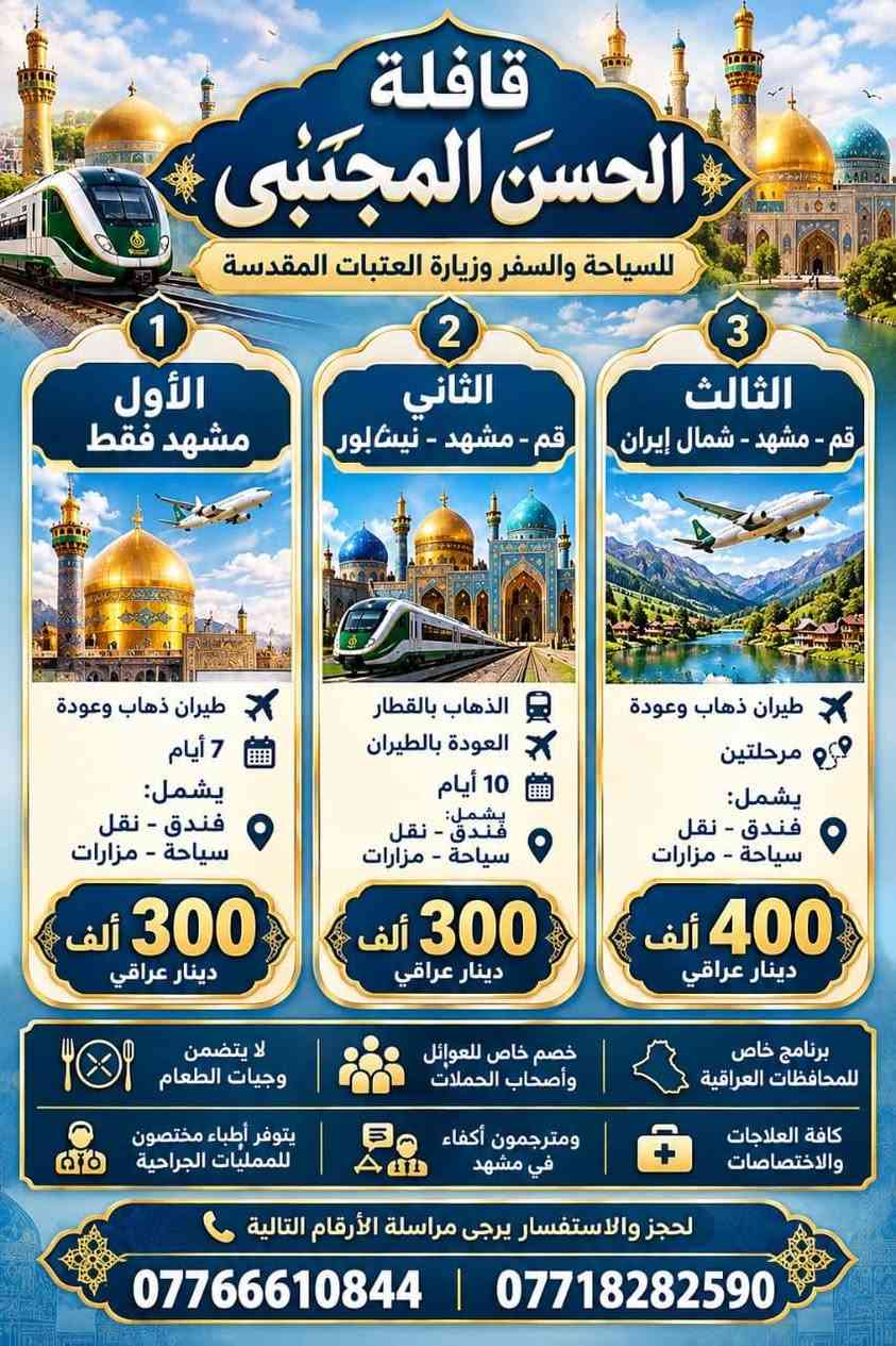 لا توجد تفاصيل

نص مكتوب في الصور:
- تُعلنُ قافلةُ الحسنِ المجتبى (عَلَيْهِ السَّلَامُ) عن تسييرِ رحلاتها إلى الدِّيَارِ المُقَدَّسَةِ عُمْرَةَ شَهْرِ صَفَر وشَهْرِ رَبِيعِ الأَوَّلِ السكن في فنادق درجة أولى (مكَّةُ المكَرَّمة) فندق برايد أند جوي الطعام عراقي لذيذ (شيف عراقي خاص) رحلة البر 650 ألف دينار فندق أصيل المسك الطعام عراقي لذيذ (شيف عراقي خاص) رحلة الطيران مليون دينار مليون دينار مع كافَّةِ الهدايا المقدمة من القافلة: إحرامات رجالية ونسائية ◀ جنط صغيرة وكبيرة شاحنات (باور بانك) ◀ باجات تعريفية كُتُب إرشاد للحجز والاستفسار (تواصل معنا): *********** / ***********
- قافلة الحسن المجتبى لزيارة المراقد المقدسة برنامج مشهد وقم المقدستين مدة الرحلة 10 أيام إقامة في مشهد 5 أيام إقامة في قم يومين باصات VIP السعر: 190 ألف شامل النقل والسكن والطعام فنادق 4 نجوم يتضمن البرنامج: زيارة المراقد والمزارات المقدسة زيارة الأماكن السياحية في مشهد وقم جولات وزيارات إلى أهم المعالم والأماكن الدينية والسياحية قافلة الحسن المجتبى لزيارة المراقد المقدسة وخدمة زوار أهل البيت عليهم السلام للحجز والاستفسار: *********** ***********
- قافلة الحسن المجتبى للسياحة والسفر وزيارة العتبات المقدسة 1 الأول مشهد فقط طيران ذهاب وعودة 7 أيام يشمل: فندق - نقل - سياحة - مزارات 300 ألف دينار عراقي 2 الثاني قم - مشهد - نيشابور الذهاب بالقطار العودة بالطيران 10 أيام يشمل: فندق - نقل - سياحة - مزارات 300 ألف دينار عراقي 3 الثالث قم - مشهد - شمال إيران طيران ذهاب وعودة مرحلتين يشمل: فندق - نقل - سياحة - مزارات 400 ألف دينار عراقي برنامج خاص للمحافظات العراقية خصم خاص للعوائل وأصحاب الحملات لا يتضمن وجبات الطعام كافة العلاجات والاختصاصات ومترجمون أكفاء في مشهد يتوفر أطباء مختصون للممليات الجراحية لحجز والاستفسار يرجى مراسلة الأرقام التالية *********** | ***********
- يا علي يا حسين يا علي يا حسين قافلة الحسن المجتبى لزيارة المراقد المقدسة برنامج سامراء رحلة إيمانية تجمعنا على محبة أهل البيت سامراء السيدة شريفة كربلاء النجف تفاصيل البرنامج 1 الانطلاق مساء يوم الثلاثاء إلى سامراء وزيارة سيد محمد 2 والمبيت في بغداد ليلة مع زيارة السيدة شريفة 3 ومبيت ليلتين في كربلاء 4 وزيارة النجف العودة مساء يوم السبت فنادق نظيفة وقريبة من الحرم نقل وسکن 60 تقل فقط 35 كل 7 أشخاص الثامن مجاني