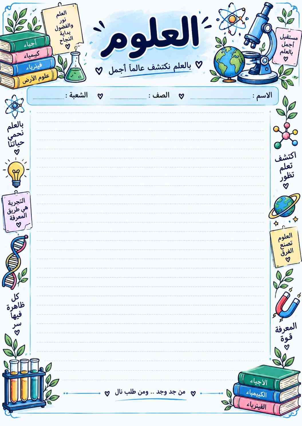 📚✨ أوراق امتحانية مرتبة للطلاب ✨📚
وفرنا لكم أوراق امتحانية جميلة ومرتبة لجميع المواد 📖
عربي، إنكليزي، رياضيات، علوم، أحياء، كيمياء، فيزياء، اجتماعيات وحاسوب 📝
تصاميم واضحة ومرتبة، وبها الاسم والصف والشعبة، جاهزة للطباعة والاستنساخ 🌷
لأن التفاصيل الحلوة تخلي الطالب يحب دراسته أكثر ❤️
🖨️ غزل للطباعة
نطبعها بحب… ونرتبها بذوق ✨📚

نص مكتوب في الصور:
- بجهدك تصنع أحلامك إسلاميه بالعلم نرتقي .. وبالأخلاق نسمو الإسم : الصف : الشعبة : النجاح يبدأ بخطوة صغيرة كن دائماً قريباً من الله رضا الله غايتنا اللهم وفقي في دراستي بالعلم ترتقي الأمم أقرأ أفهم أحقق القرآن نور القلوب خطوة اليوم تصنع مستقبلك كن دائماً أفضل من أمس
- العربي لغتي .. هويتي .. وفخري الإسم : الصف : الشعبة : اللغة العربية لغة القرآن العربية لغة القرآن بالمعلم. نُرتقي ونحقق أحلامنا بالعلم. تُبنى الأوطان لغتي أنتمي إليها اللغة العربية رقي وحضارة كل كلمة بداية لحلم أقرأ. فكر أكتب تألق من تعلم العربية .. تعلم الحياة
- بالعلم نفهم الحياة ونحافظ عليها الاحياء الحياة ... علَمٌ ينبض بالأمل الاسم : الصف : الشعبة : مستقبل العلم بين أيدينا الأحياء تعلمنا أن الحياة أجمل كل خلية تحكي قصة من خلايا صغيرة نصنع حياة كبيرة الأحياء تجمع بين العلم والحياة من جدّ وجد .. ومنْ طلبَ نالَ Biology Life Science
- العلم
- نور
- والفضول
- بداية
- النجاح
- ♡
- أحياء
- كيمياء
- فيزياء
- علوم الأرض
- العلوم
- بالعلم نكتشف عالماً أجمل ♡
- الاسم :
- الصف :
- الشعبة :
- بالعلم
- نحمي
- حياتنا
- التجربة
- هي طريق
- المعرفة
- كل
- ظاهرة
- فيها
- سر
- من جد وجد .. ومن طلب نال ♡
- الأحياء
- الكيمياء
- الفيزياء
- قوة
- تصنع
- الفرق
- اكتشف
- تعلم
- تطور
- مستقبل
- أجمل
- الإرسام ليست مجرد أرقام .. بل هي لغة المنطق الرياضيات بالعلم نصل إلى ما نريد الإسم : ........ الصف : ........ الشعبة : ........ a^2+b^2=c^2 x=(-b±√(b^2-4ac))/(2a) % الرياضيات تهذب العقل √a^2=a y=x^2 كل مسألة قصة حلها بإصراركَ V=a^3 (x+y)^2=x^2+2xy+y^2 خطوة صغيرة كل يوم تصنع فرقا كبيرا sin^2θ+cos^2θ=1 π من جدّ وجد .. ومن طلب نال الجبر الهندسة الإحتمالات الرياضيات
- بالعلم نحقق الأحلام الكيمياء المادة الي تصنع الفرق كيمياء اليوم نجاح الغد الاسم : الصف : الشعبة : الكيمياء مفتاح كل العلوم C6H12O6 المثابرة تصنع النتائج H2O H2SO4 Keep Going He 4.0026 يلا نحفظ ونجح من جدّ وجد ... ومن طلب نال Chemistry Organic Inorganic Analytical Periodic Table Reactions Equations