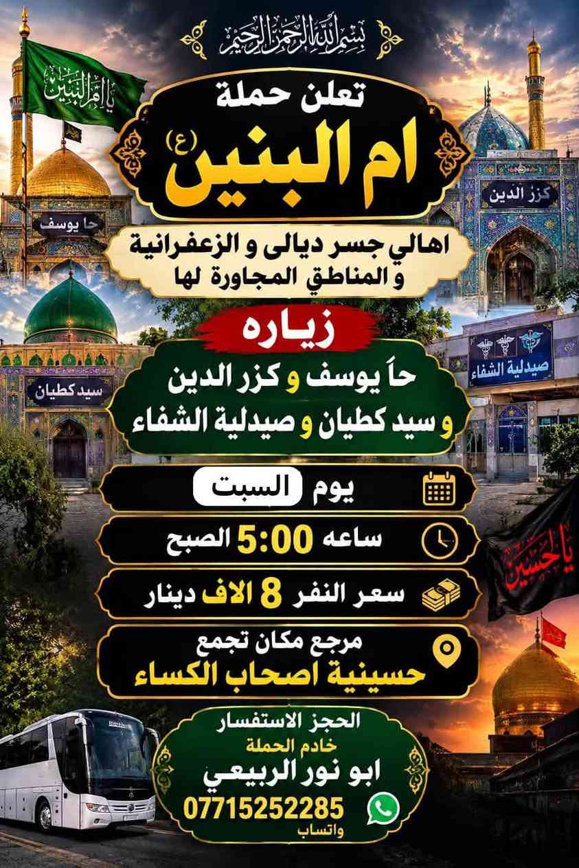 لا توجد تفاصيل

نص مكتوب في الصور:
- بسم الله الرحمن الرحيم تعلن حملة ام البنين (ع) الى اهالي جسر ديالى و الزعفرانية و المناطق المجاورة لها زيارة كربلاء المقدسة يوم الجمعة الساعة 4:00 الظهر سعر النفر 5 الاف دينار مرجع مكان تجمع حسينية اصحاب الكساء سيرًا على منهج اهل البيت (ع) الحجز والاستفسار خادم الحملة ابو نور الربيعي واتساب *********** يا حسين
- بسم الله الرحمن الرحيم تعلن حملة ام البنين (ع) اهالي جسر ديالى و الزعفرانية و المناطق المجاورة لها زياره حا يوسف و كزر الدين و سيد كطيان و صيدلية الشفاء يوم السبت ساعه 5:00 الصبح سعر النفر 8 الاف دينار مرجع مكان تجمع حسينية اصحاب الكساء الحجز الاستفسار خادم الحملة ابو نور الربيعي *********** واتساب