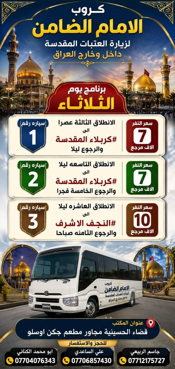 #مكتب_كروب_الامام_الضامن_ ع
السلام عليكم..تحيه طيبه..ارفع المنشور بكلمة ياالله 🤲🤲
على بركة الله يعلن #_مكتب_كروب_الامام_الضامن_ع عن جدول الرحلات الاسبوعي (لطفا يكون الحجر عن طريق الاتصال  واتساب او مراجعة المكتب قضاءالحسينية مجاور مطعم جكن اوسلو )الاتصال بل الأرقام
*********** #جاسم_الربيعي #حملة_شهداء_الطف
*********** #ابو_محمد_الكناني #حملة_غريب_الطوس
*********** #_علي_الساعدي #حملة_ائمة_البقيع
_______________________________________________
  1️⃣ / #__برنامج__يوم__الاثنين__
              سيارة رقم  1️⃣
  🕌 #__الى__كربلاء__المقدسة__ 🕌
               كل يوم الاثنين

   وقت الانطلاق الساعة ( 3 )  عصرآ

   🛑 والعودة ليلاً بعد اكتمال الزيارة ان شاء الله

  #__سعر__النفر__7__الاف__مرجع__
_____________________________________________
      #__برنامج__يوم__الاثنين__
             سيارة  رقم  2️⃣ 
  🕌 #__الى__كربلاء__المقدسة__ 🕌

 وقت الانطلاق الساعة ( 9 ) بليل 

🛑 والعودة  بعد صلاة الفجر أن شاء الله

#__سعر__النفر__7__الاف__مرجع__
______________________________________________
        #__برنامج__يوم__الاثنين__
                سيارة رقم 3️⃣ 
   🕌 #__الى__النجف__الاشرف__ 🕌

  وقت الانطلاق الساعة ( 10 ) بليل

🛑 والعودة الساعة ( 8 ) الصبح  أن شاء الله

  #__سعر__النفر__10__الاف__مرجع__
______________________________________________
  2️⃣ / #__برنامج__يوم__الثلاثاء__
               سيارة رقم 1️⃣
  🕌 #__الى__كربلاء__المقدسة_ 🕌

وقت الانطلاق الساعة ( 3 )  الظهر 

🛑 والعودة ليلآ بعد اكتمال الزيارة ان شاء الله

#__سعر__النفر__7__الاف__مرجع__
______________________________________________
     #__برنامج__يوم__الثلاثاء__
            سيارة رقم 2️⃣
🕌 #__الى__كربلاء__المقدسة__ 🕌
             
وقت الانطلاق الساعة ( 9 )  بليل

🛑 والعودة الساعة ( 5 ) صباحآ  ان شاء الله 

#__سعر__النفر__7__الاف__مرجع__
_____________________________________________
    #__برنامج__يوم__الثلاثاء__
            سيارة رقم 3️⃣
🕌 #__الى__النجف__الاشرف__ 🕌
          ومقبرة وادي السلام 
                 
وقت الانطلاق الساعة ( 10 )  ليلآ 

🛑 والعودة الساعة ( 8 )  صباحآ  أن شاء الله

#__سعر__النفر__10__الاف__مرجع__
_____________________________________________
 3️⃣ / #__برنامج__يوم__الأربعاء__
                سيارة رقم 1️⃣
  🕌 #__الى__كربلاء__المقدسة__ 🕌

  وقت الانطلاق الساعة ( 2 ) الظهر

   🛑 والعودة الساعة ( 10 ) بليل أن شاء الله

  #__سعر__النفر__7__الاف__مرجع__
____________________________________________
   #__برنامج__يوم__الأربعاء__
          سيارة  رقم  2️⃣
🕌 #__الى__الكاظمية__المقدسة__ 🕌
              كل يوم الاربعاء

   وقت الانطلاق الساعة ( 5 ) العصر

    🛑 والعودة الساعة ( 10 ) بليل أن شاء الله

   #__سعر__النفر__3__الاف__مرجع__
___________________________________________
    #__برنامج__يوم__الأربعاء__
       سيارة  رقم 3️⃣
   🕌 #__الى__كربلاء__المقدسة__ 🕌

   وقت الانطلاق الساعة ( 8 ) ليلآ 

   🛑 والعودة الساعة ( 5 )  صباحآ ان شاء الله

   #__سعر__النفر__7__الاف__مرجع__
___________________________________________
رحلة ايران البري  بتاريخ 22 / 8 / 2026

 سيارتنا مكيفه وحديثه

ونجيك إلى أقرب نقطه داله عليكم

للحجز والاستفسار الاتصال على الرقم

***********   واتساب   جاسم 

ارفع المنشور يالله

ومن الله التوفيق للجميع أن شاء الله
@الجميع
