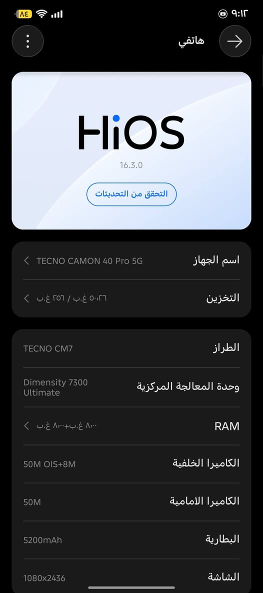 السلام عليكم
تكنو كامون40 برو فايف جي 
الجهاز جديد مستخدم قليل بدون ملحقات  
اريد مراوس ب ايفون 13 برو ماكس
حتا لو مبدل شاشه او بطاريه ***********

نص مكتوب في الصور:
- هاتفي HiOS 16.3.0 التحقق من التحديثات اسم الجهاز TECNO CAMON 40 Pro 5G التخزين ٢٥٦ غ.ب / ٥٠,٢٦ غ.ب الطراز TECNO CM7 وحدة المعالجة المركزية Dimensity 7300 Ultimate RAM ٨,٠٠٠ غ.ب+٨,٠٠٠ غ.ب الكاميرا الخلفية 50M OIS+8M الكاميرا الأمامية 50M البطارية 5200mAh الشاشة 1080x2436