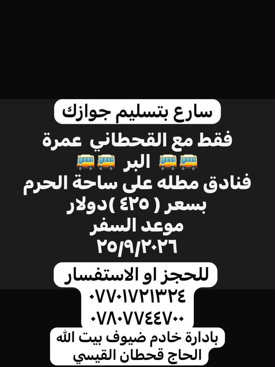 العمرة مع القحطاني غير

 ويبقى شعارنا
          ( مع القحطاني لا تتعب ولا تعاني )

سارع بتسليم جوازك العدد محدود
للحجز او الاستفسار 
***********  
***********
بادارة الحاج قحطان القيسي

نص مكتوب في الصور:
- يتوفر برنامج اقتصاد العمرة يبدء من ٥٠,٠٠٠ الف إلى ٧٥,٠٠٠ الف حسب رغبت المعتمر *********** ***********
- سارع بتسليم جوازك فقط مع القحطاني عمرة البر 🚍🚍 فنادق مطله على ساحة الحرم بسعر ( ٤٢٥ ) دولار موعد السفر ٢٥/٩/٢٠٢٦ للحجز او الاستفسار *********** *********** بادارة خادم ضيوف بيت الله الحاج قحطان القيسي
- مع القحطاني عمرة الطيران بسعر عمرة البر موعد السفر ٢٦/٩ العدد محدود سارع بتسليم جوازك فنادق مطله على ساحة الحرم فقط بسعر ( ٥٧٥ ) دولار للحجز او الاستفسار *********** *********** بادارة الحاج قحطان القيسي
- عرض خاص آخر عشر مقاعد طيران بسعر ( ٥٠٠ ) دولار موعد السفر ٢٦/٩