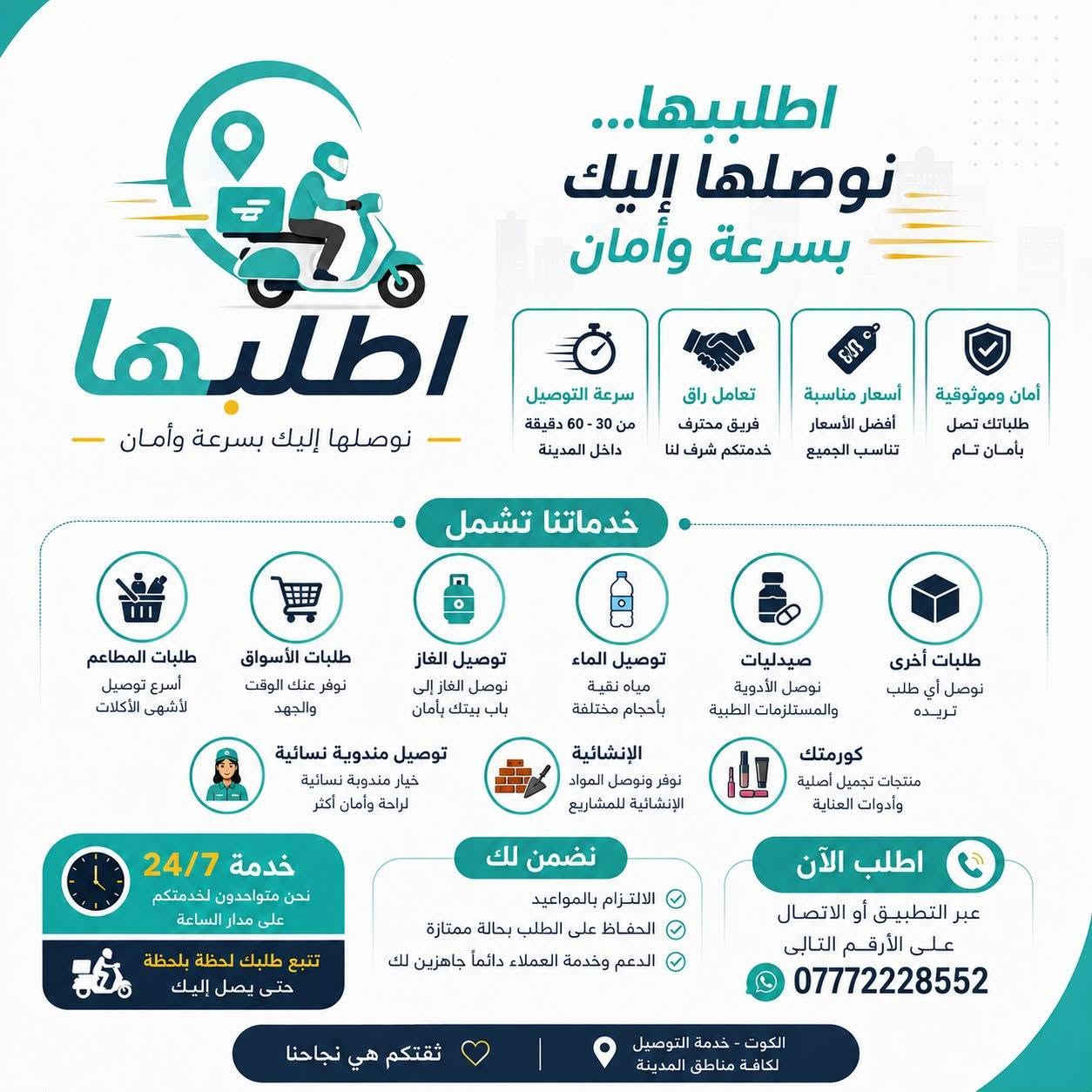شركه اطلبها توفر لكم مندوبين توصيل اي شي تريد اتصل على الرقم الموجود بل بوستر

نص مكتوب في الصور:
- اطلبها توصيل كلشي توصيل من أي مطعم ولاي مكان فقط 1500 ب +964 777 222 8552 من مطعمك المفضل أو أي مكان إلى باب بيتك كل احتياجاتك إنمكان واحد وبسعر مميز خدماتنا تشمل جميع مطاعم الكوت (والمطاعم المحلية) أي مطعم (داخل وخارج الكوت) السوبر ماركت (مواد غذائية ومنزلية) المخابز والحلويات (خبز، معجنات، حلويات) الفواكه والخضروات (طازجة يومياً) المشروبات (مياه ومشروبات متنوعة) الصيدلية (أدوية ومستلزمات صحية) الكوزمتيك (عناية بالبشرة والشعر) الإنشائية (مواد البناء والأدوات) الإلكترونيات (موبايلات، إكسسوارات، وغيرها) الهدايا (تغليف مميز) وغيرها الكثير (حسب طلبك) اطلبها.. ونحن نوصلها لك.. خدمة عملاء على مدار الساعة أمان وموثوقية تغطية واسعة داخل الكوت والمناطق القريبة توصيل سريع وآمن اطلبها توصيل
- شركة اطلبها وفرت الكم مندوبة نسائية! هسه تكدرين تطلبين براحتج مندوبة توصل طلبج لحد باب البيت بكل أمان وخصوصية خصوصية تامة توصيل سريع وآمن لحد باب البيت مندوبة نسائية توصيل بسيارة مو مريحة وآمنة اطلبي من كل احتياجاتك بقالة لحوم مطاعم كوزمتك ماء وغاز ومزيد... اطلبي براحتج... اطلبها وياج
- اطلبيها... نوصلها إليك بسرعة وأمان اطلبها نوصلها إليك بسرعة وأمان - خدماتنا تشمل طلبات المطاعم أسرع توصيل لأشهى الأكلات طلبات الأسواق نوفر عنك الوقت والجهد توصيل الغاز نوصل الغاز إلى باب بيتك بأمان توصيل الماء مياه نقية بأحجام مختلفة صيدليات نوصل الأدوية والمستلزمات الطبية طلبات أخرى نوصل أي طلب تريده كورمتك منتجات تجميل أصلية وأدوات العناية الإنشائية نوفر ونوصل المواد الإنشائية للمشاريع توصيل مندوبة نسائية خيار مندوبة نسائية لراحة وأمان أكثر خدمة 24/7 نحن متواجدون لخدمتكم على مدار الساعة تتبع طلبك لحظة بلحظة حتى يصل إليك نضمن لك الالتزام بالمواعيد الحفاظ على الطلب بحالة ممتازة الدعم وخدمة العملاء دائماً جاهزين لك اطلب الآن عبر التطبيق أو الاتصال على الأرقم التالى *********** الكوت - خدمة التوصيل لكافة مناطق المدينة ثقتكم هي نجاحنا أمان وموثوقية طلباتك تصل بأمان تام أسعار مناسبة أفضل الأسعار تناسب الجميع تعامل راق فريق محترف خدمتكم شرف لنا سرعة التوصيل من 30 - 60 دقيقة داخل المدينة