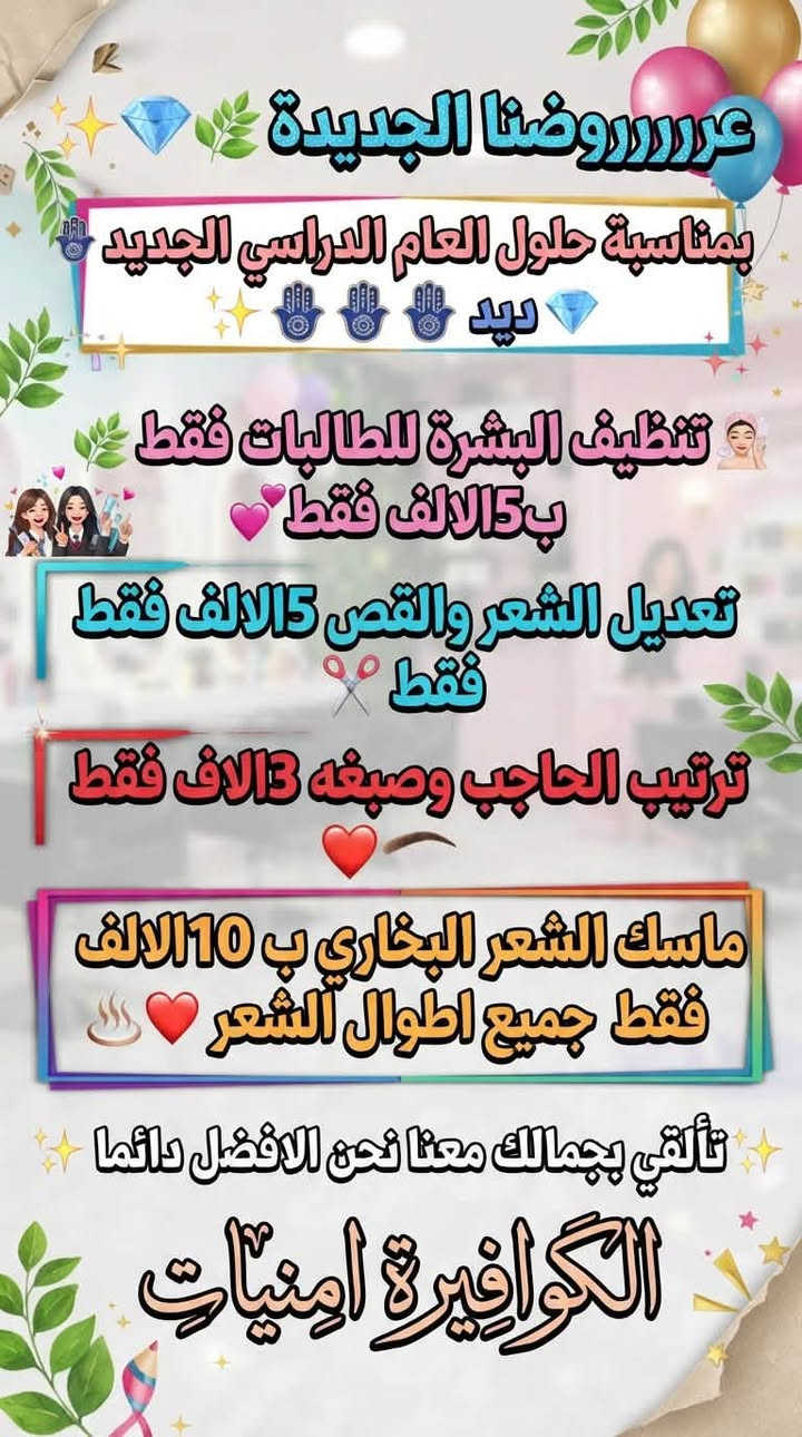عروضنا الجديدة 🧿💎🧿💎

نص مكتوب في الصور:
- عروضنا الجديدة
- قسم البشرة
- خيط او شمع مع سنفرة الوجه (10 الالف فقط)
- تنظيف العميق مع سيرومات مغذية للبشرة (10) فقط
- قسم الشعر
- ميش +صبغ
- هدية قص مجانا للزبونة او طفله مرافقة معها
- صبغ وتحصيل الشعر الطويل
- تنظيف بشرة مجانا مجانا
- تسريح الشعر
- هدية معالج للشعر مجانا
- عروضنا مستمرة الى نهاية الاسبوع!!
- عروضروضنا الجديدة بمناسبة حلول العام الدراسي الجديد ديد تنظيف البشرة للطالبات فقط ب15الف فقط تعديل الشعر والقص5الالف فقط فقط ترتيب الحاجب وصبغه 3الالف فقط ماسك الشعر البخاري ب10الالف فقط جميع اطوال الشعر تألقي بجمالك معنا نحن الافضل دائما الكوافيرية امنيات