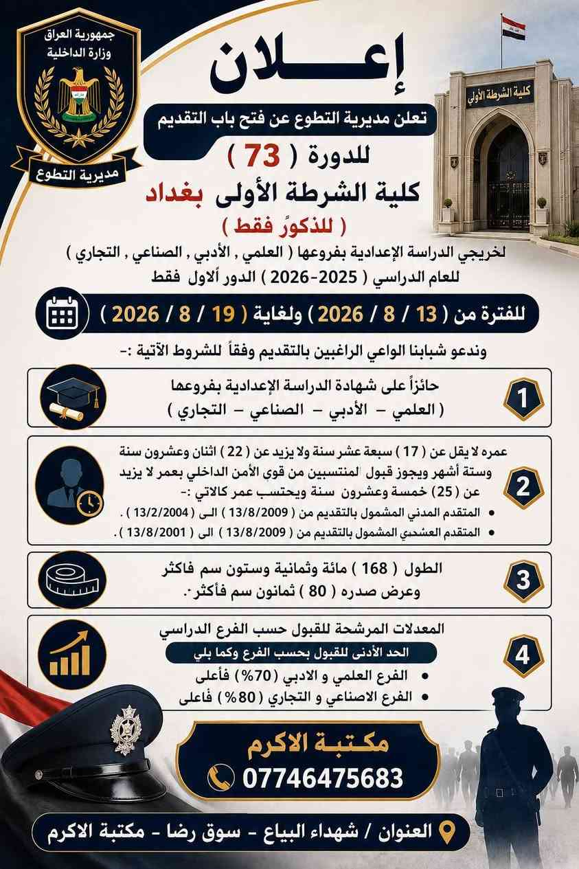 إعـــــــــــــــــلان تعلن مديرية التطوع عن فتح باب التقديم للدورة (  73 ) كلية الشرطة الأولى  بغداد ( للذكور فقط) لخريجي الدراسة الإعدادية بفروعها ( العلمي , الأدبي , الصناعي , التجاري ) للعام الدراسي                (2025-2026) الدور الاول   فقط  للفترة من (13/ 8 /2026 ) ولغاية (19 /8 /2026 ) وندعو شبابنا الواعي الراغبين بالتقديم وفقا ً للشروط الآتية :-
1- حائزا على شهادة الدراسة الإعدادية بفروعها (العلمي –  الأدبي – الصناعي – التجاري)
3- عمره لا يقل عن ( 17 ) سبعة عشر سنة ولا يزيد عن ( 22 ) اثنان وعشرون سنة وستة أشهر ويجوز قبول المنتسبين من قوى الأمن الداخلي بعمر لا يزيد عن (25) خمسة وعشرون   سنة  ويحتسب عمر كالاتي • المتقدم المدني المشمول بالتقديم من ( 13/8/2009) الــى (13/2/2004) . • المتقدم العسكري المشمول بالتقديم من ( 13/8/2009) الى  (13/8/2001) .
3-  الطول ( 168) مائة وثمانية وستون سم فأكثر وعرض صدره (80 ) ثمانون سم فأكثرا .
4- المعدلات المرشحة للقبول حسب الفرع الدراسي الحد الأدنى للقبول بحسب الفرع وكما يلي • الفرع العلمي و الادبي (70%) فأعلى• الفرع االصناعي و التجاري (80%) فأعلى .
للتقديم الاتصال على الرقم 
***********
او زيارتنا في أحد فروعنا
الفرع الأول / شهداء البياع- سوق رضا - مكتبة الاكرم 
الفرع الثاني / الشرطة الخامسة - جامع معاذ بن جبل - مكتبة الماجد
