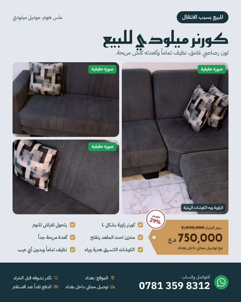 للبيع بسبب الانتقال 📦
كورنر ميلودي من ماس هوم، لون رصاصي غامق، نظيف تماماً وما بيه أي عيب، وگعدته كلش مريحة.
يتحول لفراش للنوم، وبيه مخزن داخل المقعد ينفتح.
الكوشات التنسيق هدية وياه.

السعر: 750,000 د.ع مع توصيل مجاني داخل بغداد (سعر الشراء 1,050,000)
بغداد، للتواصل واتساب: ***********

نص مكتوب في الصور:
- للبيع بسبب الانتقال ماس هوم، موديل ميلودي كورنر ميلودي للبيع لون رصاصي غامق، نظيف تماماً وكعدته كلش مريحة. صورة حقيقية صورة حقيقية صورة حقيقية الزاوية ويه الكوشات الهدية خصم 29% 1,050,000 سعر الشراء 750,000 د.ع مع توصيل مجاني داخل بغداد كورنر زاوية بشكل L مخزن تحت المقعد ينفتح الكوشات التنسيق هدية وياهم يتحول لفراش للنوم گعدة مريحة جداً نظيف تماماً وبدون أي عيب الموقع: بغداد توصيل مجاني داخل بغداد تكدر تشوفه قبل الشراء الدفع نقداً عند الاستلام للتواصل واتساب ***********
- ماس هوم، موديل ميلودي للبيع بسبب الانتقال شلون يشتغل؟ جلسة كورنر زاوية كاملة تكفي عائلة، بظهر وقعدة بخياطة طولية أنيقة يصير فراش الجهة الطويلة تنفتح وتصير سرير للنوم، مناسب للضيوف مخزن داخلي المقاعد ترتفع وتحتها مخزن للبطانيات والأغراض انتبه: صور الشركة بهذا الكارت توضح الشكل وطريقة الفتح فقط. لون الكورner الحقيقي رماصي غامق مثل الصور الحقيقية والفيديو. للتواصل واتساب *********** الموقع: بغداد تكدر تشوفه قبل الشراء توصيل مجاني داخل بغداد الدفع نقداً عند الاستلام