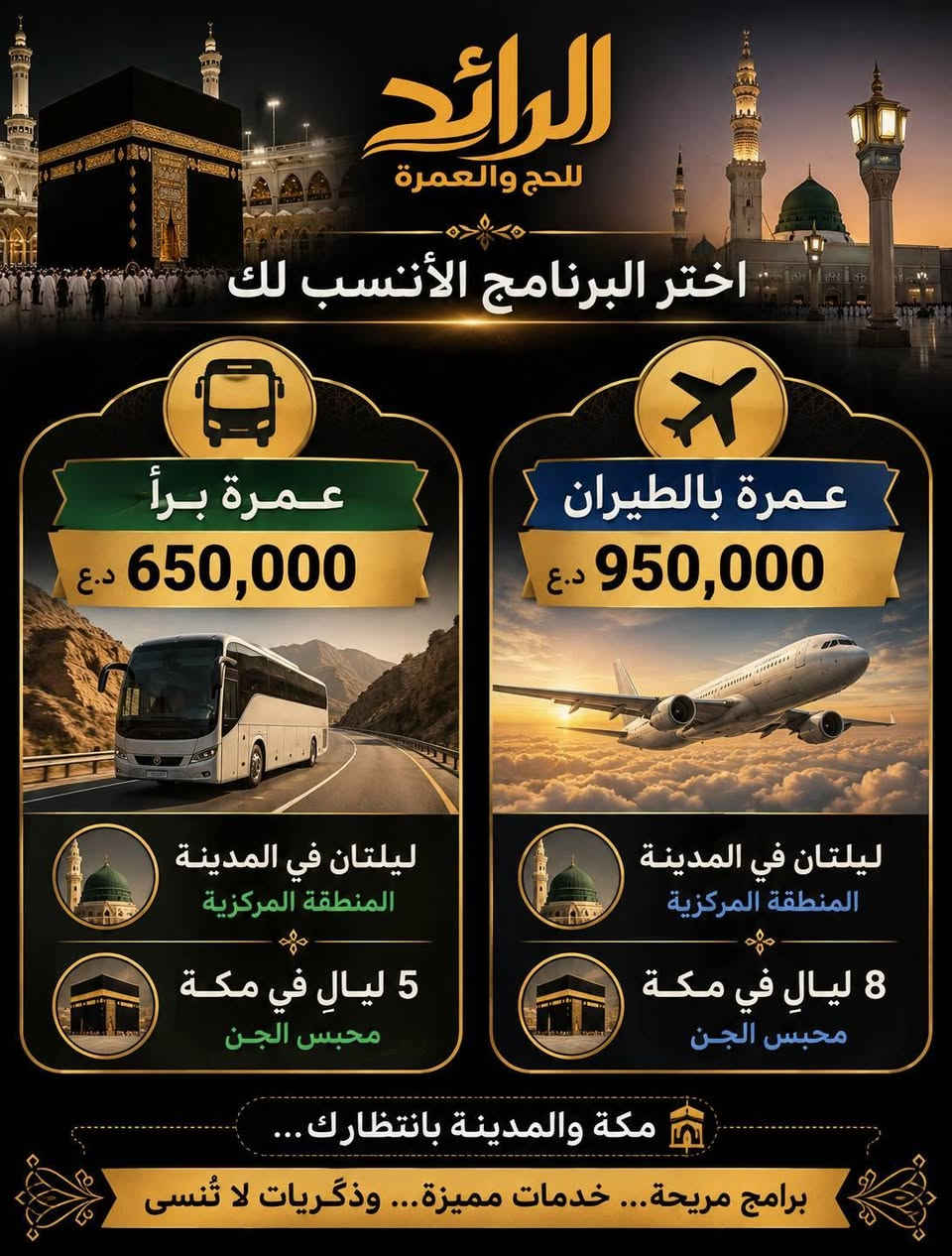 🕋 عمرة 9 / 9 / 2026
رحلتك إلى مكة والمدينة… بكل راحة وطمأنينة 🤍

اختر البرنامج الأنسب لك:

🚌 براً | 650,000 د.ع
🕌 ليلتان في المدينة – المنطقة المركزية
🕋 5 ليالٍ في مكة – محبس الجن

✈️ بالطيران | 950,000 د.ع
🕌 ليلتان في المدينة – المنطقة المركزية
🕋 8 ليالٍ في مكة – محبس الجن

✨ يشمل البرنامج:
✔️ التأشيرة ورسوم الهيئة
✔️ فنادق مميزة وقريبة من الحرم
✔️ نقل حديث ومريح
✔️ 3 وجبات يومياً – أوبن بوفيه
✔️ مرشد ديني مرافق
✔️ زيارة المزارات
🎁 هدايا مجانية للمعتمرين
💳 متوفر نظام الأقساط لحاملي بطاقة الرافدين
📍 بغداد – السيدية 
📲 للحجز والاستفسار: ***********
💬 واتساب متوفر
⏳ المقاعد محدودة… احجز الآن واجعلها رحلة العمر 🕋
