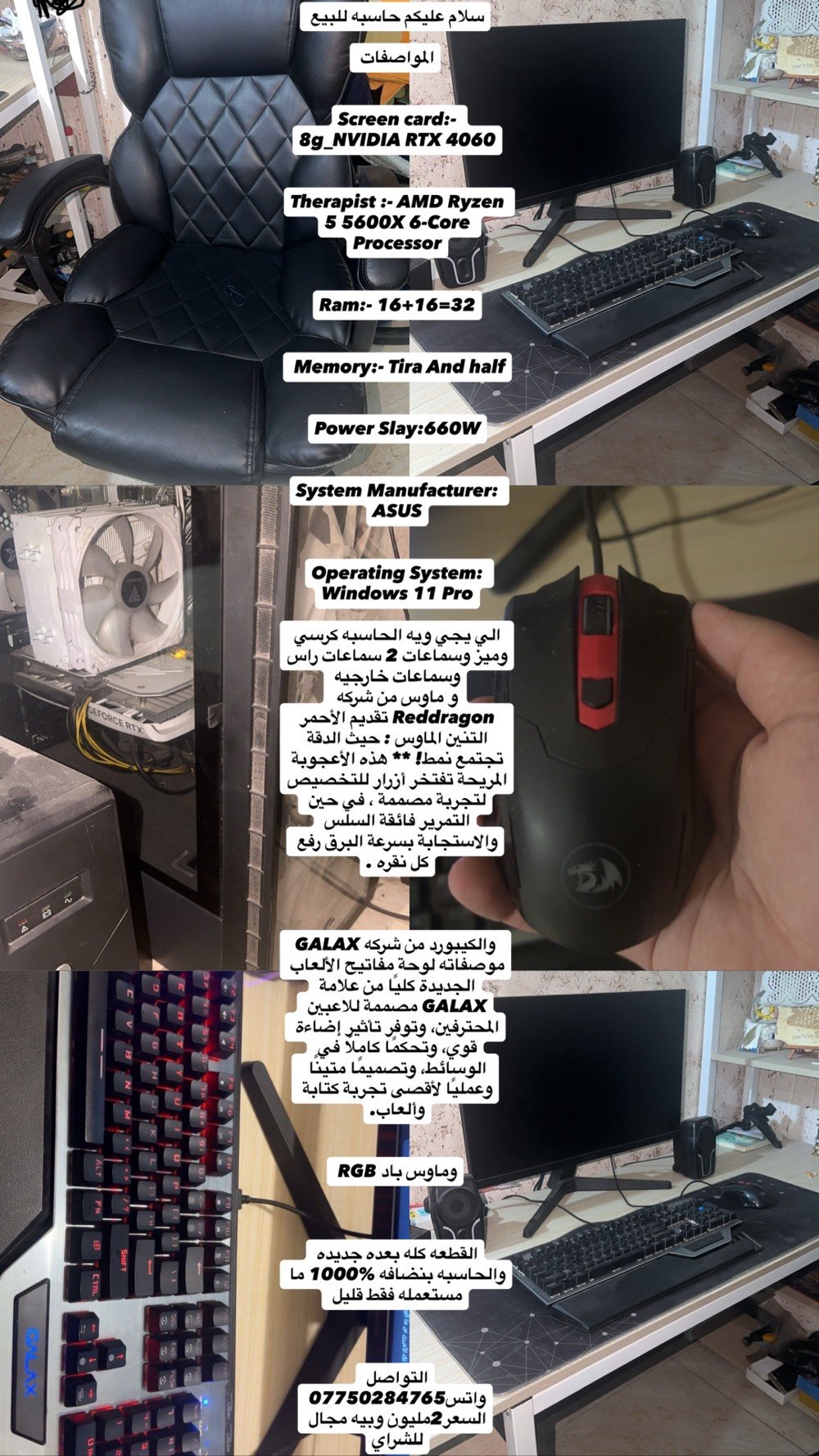 سلام عليكم حاسبه للبيع 



المواصفات 


Screen card:- 8g_NVIDIA RTX 4060


Therapist :- AMD Ryzen 5 5600X 6-Core Processor


Ram:- 16+16=32


 Memory:- Tira And half


Power Slay:660W


System Manufacturer: ASUS


Operating System: Windows 11 Pro

الي يجي ويه الحاسبه كرسي وميز وسماعات 2 سماعات راس وسماعات خارجيه 
و ماوس من شركه Reddragon تقديم الأحمر التنين الماوس : حيث الدقة تجتمع نمط! ** هذه الأعجوبة المريحة تفتخر أزرار للتخصيص لتجربة مصممة ، في حين التمرير فائقة السلس والاستجابة بسرعة البرق رفع كل نقره .



 والكيبورد من شركه GALAX موصفاته لوحة مفاتيح الألعاب الجديدة كليًا من علامة GALAX مصممة للاعبين المحترفين، وتوفر تأثير إضاءة قوي، وتحكمًا كاملًا في الوسائط، وتصميمًا متينًا وعمليًا لأقصى تجربة كتابة وألعاب.


وماوس باد RGB 



شاشه من شركه سامسونك 



القطعه كله بعده جديده والحاسبه بنضافه 1000‎%‎ ما مستعمله فقط قليل 

سعر 1.900.000 وبيه مجال للشراي
