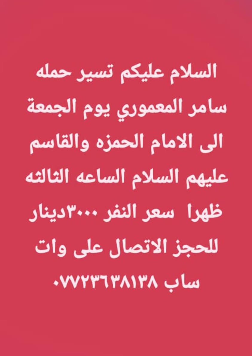 لا توجد تفاصيل

نص مكتوب في الصور:
- السلام عليكم تسير حمله سامر المعموري يوم الجمعة الى الكاظم و سامراء المقدسه سعر النفر ١٠٠٠٠ مع وجبه إفطار الانطلاق الساعه الرابعه صباحاً للحجز الاتصال على *********** ( المقاعد الاخيره )
- السلام عليكم تسير حمله سامر المعموري يوم الجمعة الى الامام الحمزه والقاسم عليهم السلام الساعه الثالثه ظهرا سعر النفر ٣٠٠٠ دينار للحجز الاتصال على وات ساب ***********
- السلام عليكم تسير حمله سامر المعموري غدا إلى العلويه شريفه الساعه الرابعه عصرا سعر النفر ٢٠٠٠ دينار (( آخر ٧ مقاعد)) للحجز الاتصال على وات ***********