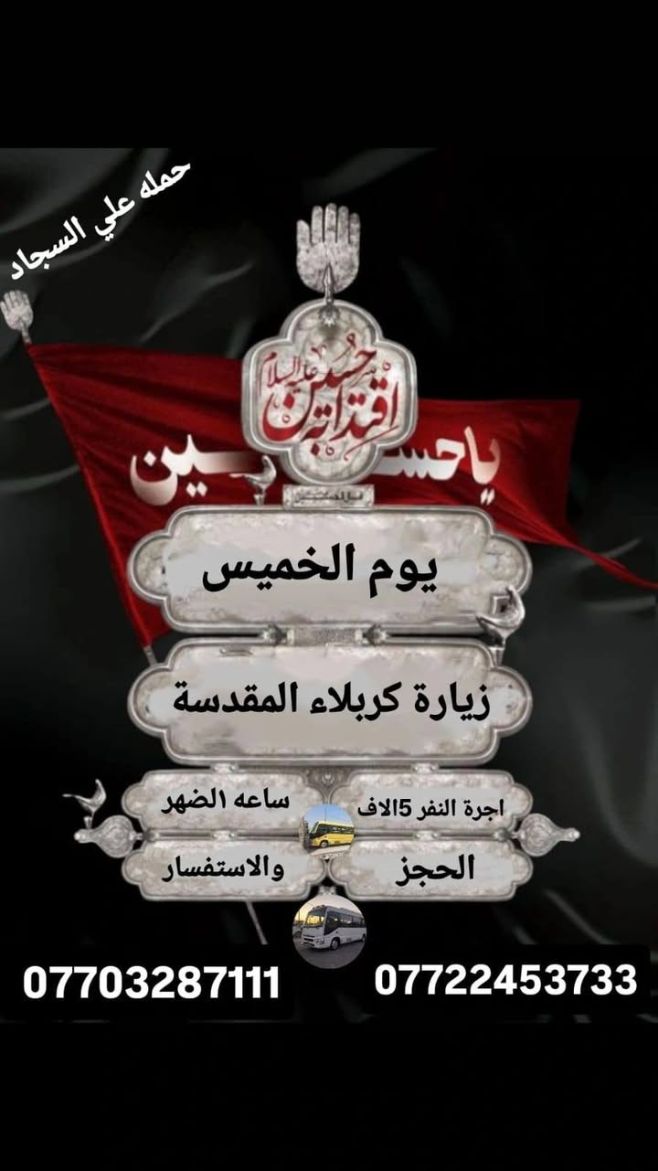 جدول زيارات الخميس والجمعه 

الخميس ساعه ١الضهر زيارة كربلاء اجرة النفر ٥لاف مرجع 

الخميس ساعه ب١١ بليل زيارة النجف الاشرف اجرة النفر ٨لاف مرجع 

الجمعة ورة صلاة الفجر زيارة سامراء وسيد محمد اجرة النفر ٨لاف مرجع 

للحجز والاستفسار ***********او***********
