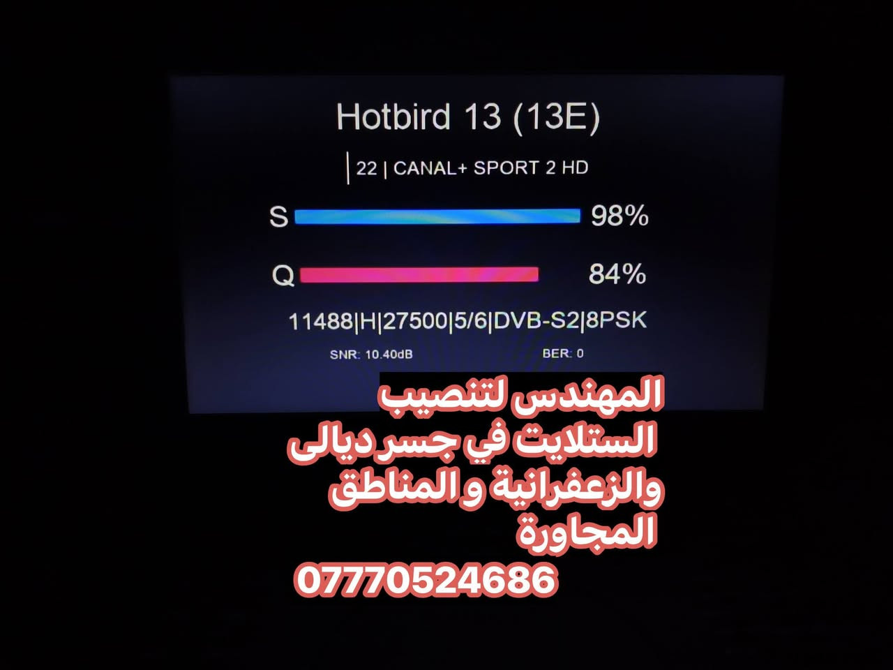 سلام عليكم تم تنصيب الهوتبيرد  في منطقة جسر ديالى القديم الساهرون
صحن اوبن ستار 105 
عملنا في جميع مناطق جسر ديالى القديم و الجديد و الزعفرانية والمناطق المجاورة
للتواصل والاستفسار ***********
او واتس مباشر https://wa.me/+9647770524686

نص مكتوب في الصور:
- المهندس لتنصيب الستلايت في جسر ديالى والزعفرانية والمناطق المجاورة ***********
- Hotbird 13 (13E) 28 | CANAL+ EXTRA 2 S 98% Q 84% 11411|H|27500|5/6|DVB-S2|8PSK SNR: 10.70dB BER: 0 المهندس لتنصيب الستلايت في جسر ديالى والزعفرانية و المناطق المجاورة ***********