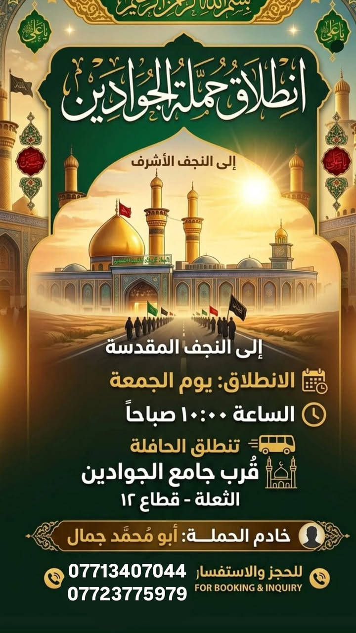 لا توجد تفاصيل

نص مكتوب في الصور:
- انطلاق حملة جوادين زيارة إلى كربلاء المقدسة يوم الخميس بعد صلاة الظهر تجمع قرب جامع الجوادين خادم حملة أبو محمد رقم الهاتف:*********** حملة قمر الجوادين
- بسم الله الرحمن الرحيم
- يا علي
- انطلاق حملة الجوادين
- إلى النجف الأشرف
- إلى النجف المقدسة
- الانطلاق: يوم الجمعة
- الساعة ١٠:٠٠ صباحاً
- تنطلق الحافلة
- قُرْب جامع الجوادين
- الثعلة - قطاع ١٢
- خادم الحملة: أبو مُحَمَّد جمال
- للحجز والاستفسار ***********
- FOR BOOKING & INQUIRY ***********