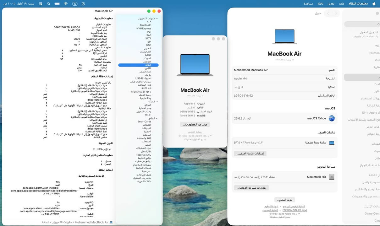 MacBook Air 2025 15”
M4
Ram 16
Hard 512
Clean 100%
Cycles 35
Battery 100%
شرق اوسط 
كامل ملحقات 
1,680,000
كربلاء - حي الحسين
***********
متوفر توصيل

نص مكتوب في الصور:
- سبت، ١٩ أيلول ١٠:٠٥ ص معلومات النظام ملف تعديل نافذة مساعدة معلومات الطُّراز: اسم الجهاز: D865266A78L1PDC0 bq40z651 رمز دفعة الحزمة: رمز دفعة PCB: إصدار البرنامج الثابت: 0b00 التحقق من الجهاز: Od17 التحقق من الخلية: معلومات الشحن: شحن البطارية أدنى من مستوى التحذير: تم الشحن كليًا: الشحن: حالة الشحن (%): معلومات السلامة: عدد الدورات: ۳۸ الحالة: عادي الحد الأقصى للقدرة: ۱۰۰٪ إعدادات طاقة النظام: تيار كهربي متردد: مؤقت إسبات النظام (بالدقائق): مؤقت إسبات القرص (بالدقائق): مؤقت إسبات شاشة العرض (بالدقائق): زر تشغيل الإسبَات: تنبيه على LAN: Hibernate Mode نمط الطاقة المتاحة: منح "تسهيل الوصول إلى الشبكة" الأولوية على "الإسبَات": طاقة الإضاءة: مؤقت إسبات النظام (بالدقائق): مؤقت إسبات القرص (بالدقائق): مؤقت إسبات شاشة العرض (بالدقائق): زر تشغيل الإسبَات: تنبيه على LAN: Hibernate Mode نمط الطاقة المتاحة: منح "تسهيل الوصول إلى الشبكة" الأولوية على "الإسبَات": خفض الإضاءة: تكوين الأجهزة: تم تركيب UPS: لا معلومات شاحن التيار المتردد: متصل: لا الشحن: لا أحداث الطاقة: الأحداث المجدولة التالية: appPID: ۳۸۹ النوع: تنبيه مجدول حسب: com.apple.alarm.user-invisible com.apple.calaccessd.travelEngine.periodicRefreshTimer الوقت: 10:07 19/09 :UserVisible appPID: ۸۸ النوع: تنبيه مجدول حسب: com.apple.alarm.user-invisible com.apple.osanalytics.hardhighengagementtimer الوقت: ٢٠:٥٤ ٢٠٢٦/٩/٢٠ معلومات MacBook Air مكونات الكمبيوتر ATA Bluetooth NVMExpress PCI SAS SATA SPI USB التخزين الشخصيات الذاكرة الصوت الطابعات البطاقة الكاميرا إنشاء الفرص إيثريت تندربولت/USB4 رسومات شاشات عرض قارئ البطاقات قناة الألياف واجهة SCSI المتوازية وحدة التحكم Apple Pay الشبكة المواقع جدار الحماية وحدات التخزين Wi-Fi SmartCards التنبيهات التطبيقات الخطوط السجلَات اللغة والمنطقة الملصقات الفطور أجزاء التفضيلات إطار العمل Rosetta برنامج الطابعة برنامج تم تعطيله تسهيلات الاستخدام خدمات المزامنة دعم Raw عميل تتم إدارته عناصر بدء التشغيل الملفات التعريفية حول MacBook Air ١٥ بوصة، M4، ٢٠٢٥ Mohammed MacBook Air الاسم Apple M4 الشريحة ۱٦ غ.ب. الذاكرة LG9D66YN02 الرقم التسلسلي الإصدار 26.6.2 macOS macOS Tahoe شاشات العرض شاشة ريتينا مضمنة إعدادات شاشة العرض... مساحة التخزين Macintosh HD متوفر ٤٦٣,٣ غ.ب. من ٤٩٤,٣٨ غ.ب. إعدادات مساحة التخزين... تقرير النظام... اتفاقية ترخيص البرنامج شهادة التنظيم توافق ENERGY STAR® - اتفاقية الترخيص 1983-2026 Apple Inc. © جميع الحقوق محفوظة. تسجيل الدخول باستخدام حساب Apple Wi-Bluetooh شبكة بطارية بحث معضلات الاستخدام لفية الشاشة Siri و Apple © طبخ المكتب وشريط الأيقونات شاشات العرض ربط القوائم شعارات صوت ركيز نة الشاشة خصوصية والأمان سمة الإصبع وكلمة السر مستخدمون والمجموعات سايبات الإنترنت Game Cent iCloud