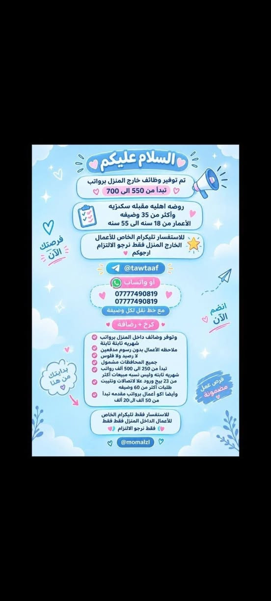 هلوو بنات الي تريد تراسلني خاص

نص مكتوب في الصور:
- فرصة عمل مميزة مطلوب موظفات تفتيش داخل المطار تفتيش بعقد سنوي قابل للتجديد الاعمار من 18 سنة الى 50 سنه دوام يومي ماعدا الجمعه والسبت راتب شهري 700 الف مع خط النقل مع باج شخصي مع بطاقه تعريفية دخول المطار ليس شرط للشهاده اهم شي تقرأ وتكتب...
- السلام عليكم ورحمة الله وبركاته تم توفير وظائف خارج المنزل برواتب تبدأ من 550 الى 700 روضة اهليه مفتشيه مطار سكنتره وآخر من 35 وضيغه الأعمار من 18 سنه الى 55 سنه للاستفسار تليكرام الخاص للأعمال الخارج المنزل فقط نرجو الالتزام ارجوجَم @tawtaaf او واتساب *********** *********** مع خط نقل لكل وضيفة كرخ + رضافة وتوفر وظائف داخل المنزل برواتب شهريه ثانيه ثانيه ثانيه ثانيه ملاحظه الأعمال بدون رسوم مدفعيين لا رصيد ولا فلوس جميع المحافظات مشمول تبدأ من 250 الى 500 الف برواتب شهريه ثانيه وليس نسب بيجات أكثر من 23 بيج ورود علا تمصالات وتثبت طلبات أكثر من 60 وضيفه وايضا لي اعمال برواتب مقدمه تبدأ من 50 الف الى 200 الف للاستفسار فقط تليكرام الخاص للأعمال المنزلي فقط نرجو الالتزام فقط نرجو الالتزام @momalzi
- تحية طيبة
- تعلن شركة لتجارة الأجهزة الكهربائية والمنزلية عن حاجتها الى محاسبة
- على ان تكون المتقدمة
- تقرأ وتكتب ليس شرط الشهادة
- تجيد العمل على الحاسبة
- العمر لايتجاوز ال 50 عام
- من سكنة بغداد حصراً
- غير مرتبطة بعمل اخر
- مع خط نقل سياره من الباب للعمل والعكس وانشاله
- ساعات العمل من 7:30 صباحاً الى 4:00 ظهراً
- الراتب الشهري 950.000 الف
- للاستفسار خاص
- مطلوب موظفات - مبيعات تذاكر طيران شركة للسفر والسياحة تعلن عن فتح التقديم للوظائف التالية ضمن فرعها في بغداد : 1 موظفة مبيعات تذاكر طيران - شفت واحد الدوام : من 9 صباحاً إلى 6 مساءً الراتب : 750,000 الف دينار مع خط نقل 2 موظفة مبيعات تذاكر طيران - شفت كامل الدوام : من 9 صباحاً إلى 9 مساءً الراتب : 900,000 دينار مع خط نقل الأفضلية لسكنة الكرخ والرصافة الشروط: - اهم شي تقرأ وتكتب ليس شرط الشهادة - شخصية ليفة، ملتزمة، ومظهر لائق - القدرة على التعامل مع الزبائن بكل احترام واحترافية
- السلام عليكم تم توفير وظائف خارج المنزل برواتب تبدأ من 550 الى 700 روضه اهليه مقبله سكنزيه وأكثر من 35 وضيفه الأعمار من 18 سنه الى 55 سنه للاستفسار تليكرام الخاص للأعمال الخارج المنزل نرجو الالتزام ارجوكم @tawtaaf أو واتساب *********** *********** مع خط نقل لكل وضيفة كرخ + رضافة وتوفر وظائف داخل المنزل برواتب شهريه ثابتة ثابتة ملاحظه الأعمال بدون رسوم مدفعين لا رصيد ولا فلوس جميع المحافظات مشمول تبدأ من 250 الى 500 ألف رواتب شهريه ثابته وليس نسبه مبيعات أكثر من 23 بيج ورود علا لاتصالات وتثبيت طلبات أكثر من 60 وضيفه وأيضا اكو أعمال برواتب مقدمه تبدأ من 50 الف الى 20 ألف للاستفسار فقط تليكرام الخاص للأعمال الداخل المنزل فقط فقط نرجو الالتزام @momalzl فرصك الآن انضم الآن فرصة عمل مضمونة بدايتك من هنا
- مطلوب موظفات في مدرسة أهلية لتعليم المراحل الابتدائية الرياضيات السلوك الصف الأول والثاني ابتدائي فقط الأحرف والأرقام الراتب الشهري 700 ألف دينار مع خط نقل ملاحظة أهم شيء تقرأ وتكتب ليس شرط وجود شهادة.
- السلام عليكم جميع المحافظات مقبول يتوفر بيجات عدد 7 بيجات محتاجين بنات شاطرات يلزمجن البيجات يكون شغلهن ردود بساعات محددة راتب شهري ثابت 300 الف ثابت مقدمه اول يوم العمل 125 الف نطيج العمل مجاني مدفعين لا رصيد ولا فلوس للاستفسار خاص
- محتاجين موظفات في روضه اهليه تعليم الاطفال احرف وارقام الخبرات المطلوبه اهم شي تقرأ وتكتب بدون شهادة كل المطلوب تقرأ وتكتب راتب شهري 700 ثابت الفيرنوية مشغاره مطه بولوب احبجنابي
- تحية طيبة تعلن شركة لتجارة الأجهزة الكهربائية والمنزلية عن حاجتها الى محاسبة على ان تكون المتقدمة تقرأ وتكتب ليس شرط الشهادة تجيد العمل على الحاسبة العمر لايتجاوز ال 50 عام من سكنة بغداد حصراً غير مرتبطة بعمل اخر مع خط نقل سياره من الباب للعمل والعكس وانشاله ساعات العمل من 7:30 صباحاً الى 4:00 ظهراً الراتب الشهري 950.000 الف للاستفسار خاص