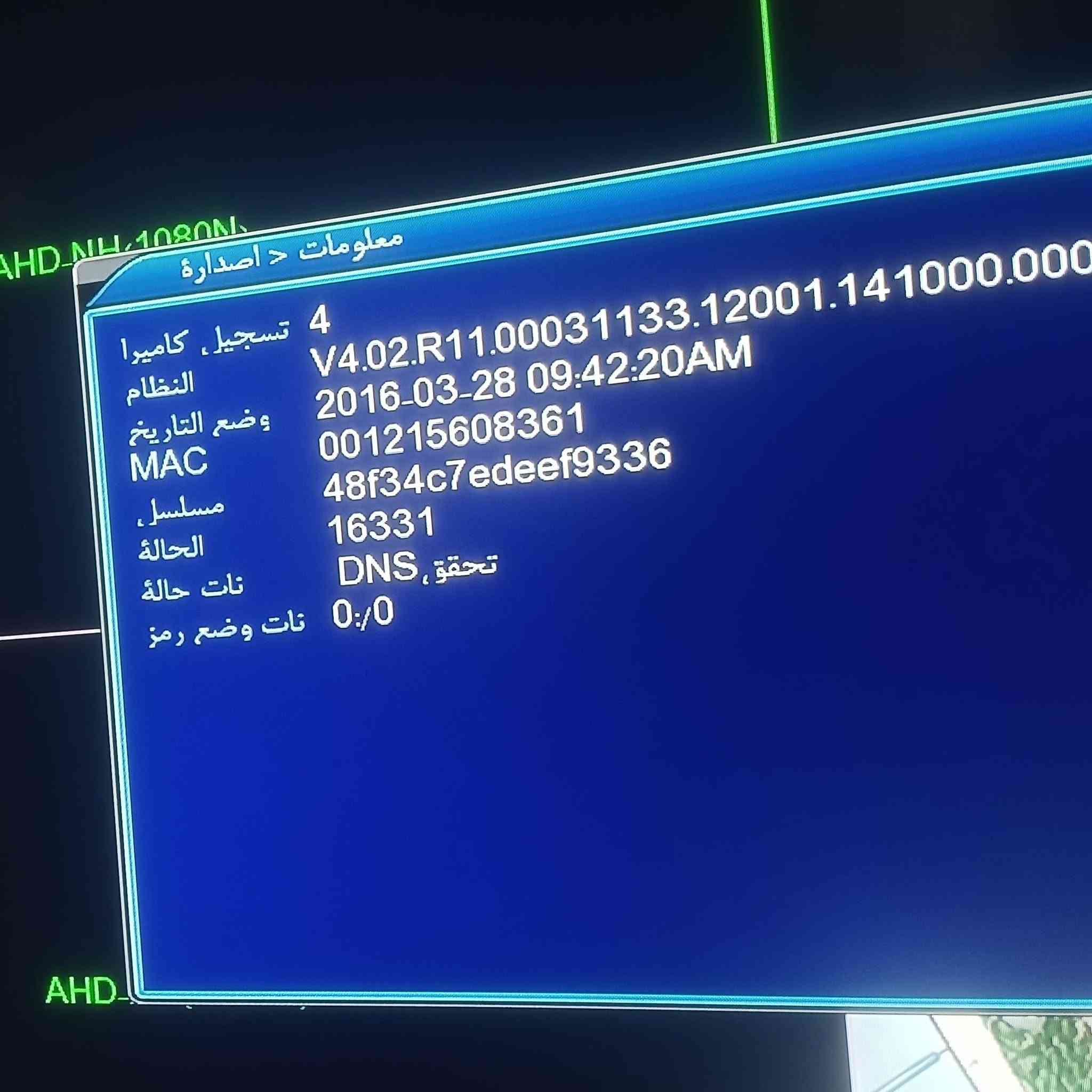 جهاز ٤ مخارج شغال معلوماته داخل الثور ب ٢٥ قفل بدون اي ملحقات ***********

نص مكتوب في الصور:
- معلومات د اصدارة 4 تسجيل. كاميرا النظام V4.02.R11.00031133.12001.141000.000 2016-03-28 09:42:20AM وضع التاريخ 001215608361 MAC 48f34c7edeef9336 مسلسل. 16331 الحالة DNS, تحقق نات حالة نات وضع رمز 0/0