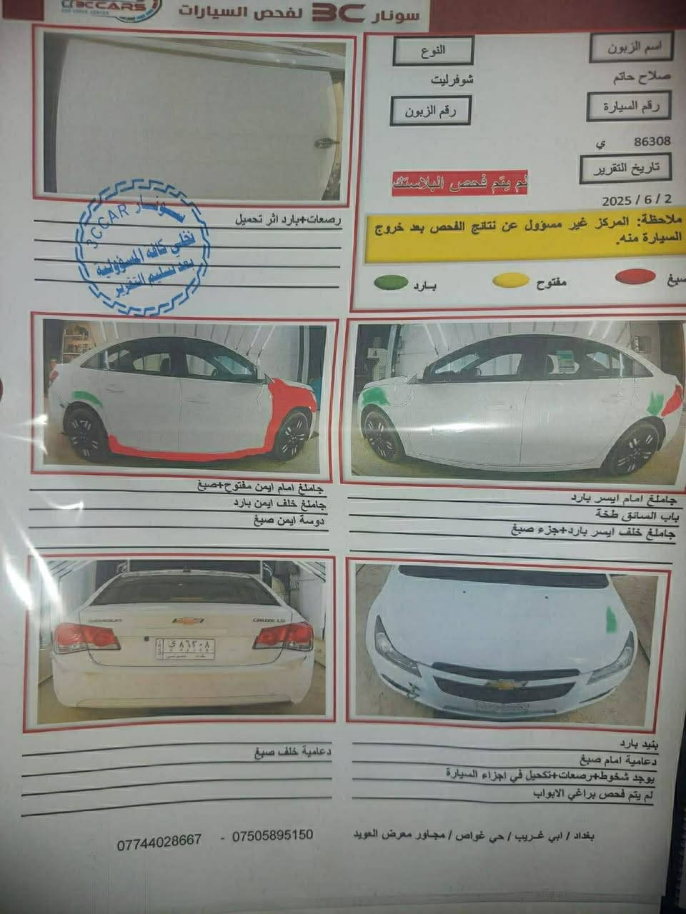 من رخصت مدير الكروب المحترم كروز مديل ١٢ خليجي محرك ١٨٠٠ تبريد ثلج تخم تاير جديد ويل كب ادامه كامله السونار بالمنشور سعر ٦٧ وبيها مجال السيارة رقم بغداد بسمي سنويه لحد ٣٠ مكاني بغداد الحسينية مال الراشديه ***********

نص مكتوب في الصور:
- سونار 3C لفحص السيارات
- اسم الزبون
- صلاح حاتم
- النوع
- شوفورليت
- رقم الزبون
- ي 86308
- تاريخ التقرير
- 2025 / 6 / 2
- لم يتم فحص البلاستك
- ملاحظة: المركز غير مسؤول عن نتائج الفحص بعد خروج السيارة منه.
- مفتح
- بارد
- صباغ
- رصعات+بارد اثر تحميل
- تخلي كافة المسؤولية
- بعد تسليم التقرير
- CCAR
- سونار
- جاملغ امام ايمن مفتوح+صبغ
- جاملغ خلف ايمن بارد
- دوسة ايمن صبغ
- جاملغ امام ايسر بارد
- باب السائق طخة
- جاملغ خلف ايسر بارد+جزء صبغ
- CRUZE LS
- ي ٨٦٣٠٨
- دعامية خلف صبغ
- بنيد بارد
- دعامية امام صبغ
- يوجد شخوط+رصعات+تكحيل في اجزاء السيارة
- لم يتم فحص براغي الابواب
- بغداد / ابي غريب / حي غواص / مجاور معرض العويد
- *********** - ***********