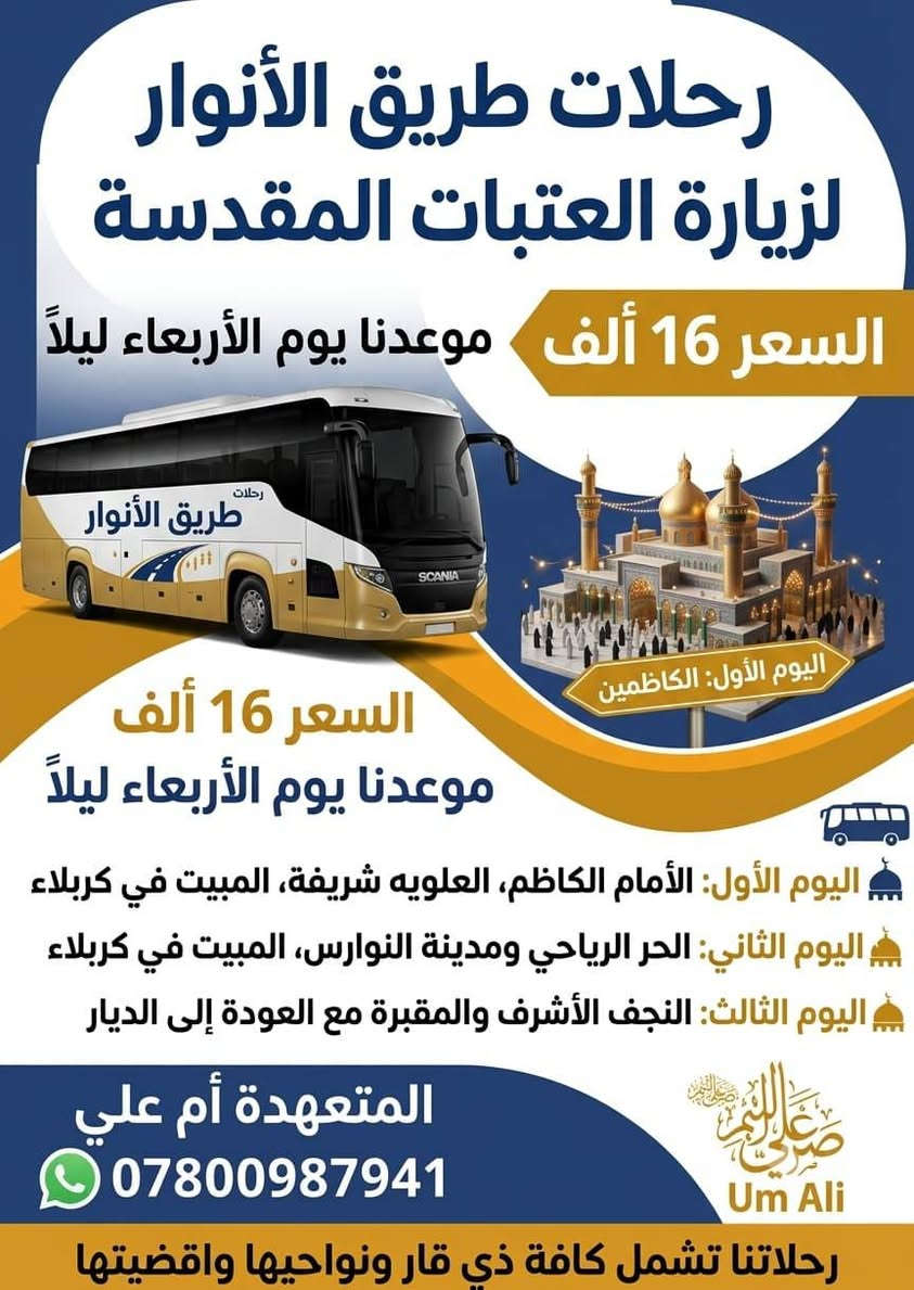 لا توجد تفاصيل

نص مكتوب في الصور:
- رحلات طريق الأنوار لزيارة العتبات المقدسة السعر 20 للشخص الواحد كل 5 نفرات = 6 مجاني كل 10 نفرات = 11 مجاني المتعهد أم علي *********** موعدنا يوم الأربعاء ليلاً اليوم الأول سامراء وسيد محمد المبيت في بغداد اليوم الثاني السيدة شريفة بنت الحسن المبيت في كربلاء اليوم الثالث الحر الرياحي مدينة النوارس المبيت في كربلاء اليوم الرابع النجف الأشرف والمقبرة مع العودة إلى الديار عوائل وشباب الجميع مرحب بهم رحلاتنا تشمل كافة ذي قار ونواحيها واقضيتها
- رحلات طريق الأنوار لزيارة العتبات المقدسة السعر 16 ألف موعدنا يوم الأربعاء ليلاً رحلات طريق الأنوار SCANIA اليوم الأول: الكاظمين السعر 16 ألف موعدنا يوم الأربعاء ليلاً اليوم الأول: الأمام الكاظم، العلويه شريفة، المبيت في كربلاء اليوم الثاني: الحر الرياحي ومدينة النوارس، المبيت في كربلاء اليوم الثالث: النجف الأشرف والمقبرة مع العودة إلى الديار المتعهدة أم علي *********** Um Ali رحلاتنا تشمل كافة ذي قار ونواحيها واقضيتها