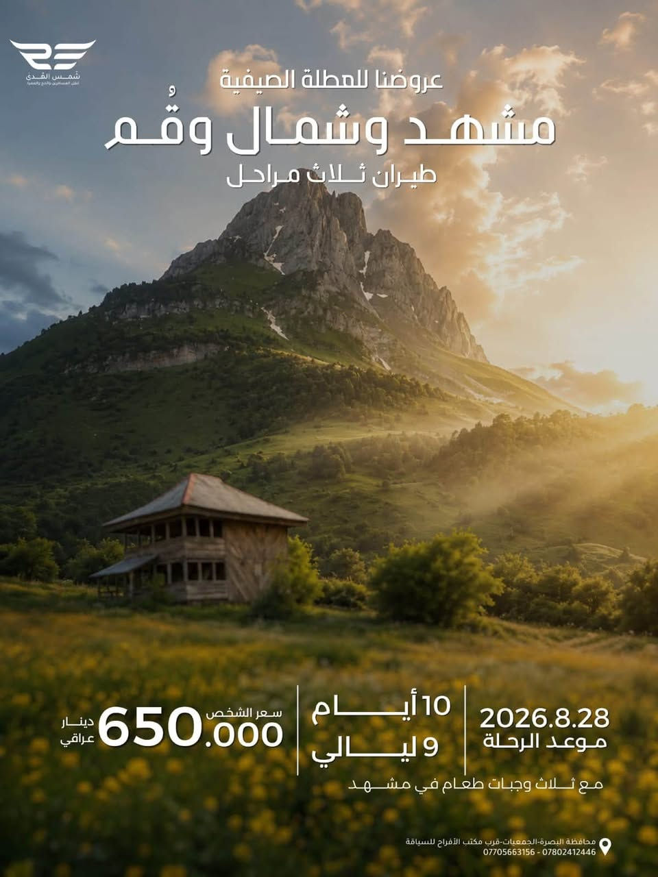 عروضنا للعطله الصيفية 
مشهد فقط دينيه سياحيه 
طيران الذهاب والعوده 
مده الرحله ٤ ليالي ٥ ايام 
تاريخ رحلة يوم الجمعه ٨/٢٨
سعر الشخص ٤٠٠ الف 
الأطفال من ٢سنه الى ٥سنوات ٣٠٠ الف بدون سرير 
الطفل الرضيع ١٠٠ الف 
مع ثلاث وجبات طعام بوفيه مفتوح 
٠٠٠٠ ٠٠٠٠٠٠٠٠٠٠٠٠٠٠٠٠٠٠٠٠٠٠٠٠٠٠٠٠٠٠ ٠٠٠٠٠٠ 
عروضنا للعطله الصيفية  
مشهد وقم وكاشان 
برنامج طيران ثلاث مراحل 
مدة الرحله ٧ ليالي ٨ ايام 
تاريخ الرحله  يوم الجمعه ٨/٢٨
سعر الشخص ٥٢٥ الف
الاطفال من ٢سنه الى اقل من ٥سنوات ٣٥٠ الف بدون سرير 
الطفل الرضيع الغاية ٢سنه ١٠٠ الف 
مع ثلاث وجبات طعام بوفيه مفتوح في مشهد 
٠٠٠٠ ٠٠٠٠٠٠٠٠٠٠٠٠٠٠٠٠٠٠٠٠٠٠٠٠٠٠٠٠٠٠ ٠٠٠٠٠٠ 
عروضنا للعطله الصيفية 
شمال ايران كيلان و مازندران 
طيران ذهاب والعوده 
٩ليالي ١٠ ايام 
تاريخ الرحله الجمعه  ٨/٢٨
سعر الشخص ٦٠٠ الف 
الاطفال من ٢سنه الى اقل من ٥سنوات ٤٠٠ الف بدون سرير 
الطفل الرضيع الغاية ٢سنه  ١٥٠ الف 
مع وجبه فطور صباحي 
٠٠٠٠ ٠٠٠٠٠٠٠٠٠٠٠٠٠٠٠٠٠٠٠٠٠٠٠٠٠٠٠٠٠٠ ٠٠٠٠٠٠ 
عروضنا للعطله الصيفية  
مشهد وشمال وقم 
طيران ثلاث مراحل 
مدة الرحله ٩ ليالي ١٠ ايام 
تاريخ الرحله يوم الجمعه ٨/٢٨
سعر الشخص ٦٥٠ الف 
الاطفال من ٢سنه الى اقل من ٥سنوات  ٤٥٠ الف بدون سرير 
الطفل الرضيع الغاية ٢سنه  ١٥٠ الف 
مع ثلاث وجبات طعام في مشهد
٠٠٠٠ ٠٠٠٠٠٠٠٠٠٠٠٠٠٠٠٠٠٠٠٠٠٠٠٠٠٠٠٠٠ ٠٠٠٠٠٠ 
عروضنا للعطله الصيفية 
مشهد وتبريز واردبيل وسرعين وكيلان 
طيران ثلاث مراحل 
مدة الرحله ١٢ ليله ١٣يوم
تاريخ الرحله يوم الثلاثاء ٩/١/ ٢٠٢٦
السعر للشخص ٨٥٠ الف 
الاطفال الغاية اقل من ٥ سنوات ٥٥٠ الف بدون سرير 
الاطفال من ٥سنوات الى ١٠ سنوات ٨٠٠ الف
الطفل الرضيع الغايه اقل من ٢سنه ١٥٠ الف ......................
توجد كروبات خاصه العوائل الكبيره من10نفرات فما فوق وحسب اختيارهم للمدن والمناطق التي يرغبون الذهاب اليها وحسب الوقت الذي يناسبهم هدفنا راحتكم وإسعادكم 
٠٠٠٠ ٠٠٠٠٠٠٠٠٠٠٠٠٠٠٠٠٠٠٠٠٠٠٠٠٠٠٠٠٠٠ ٠٠٠٠٠٠ 
شعارنا المصداقيه ودقه المواعيد 
اختر لك والعالتك المكان الصح لا تغركم الاسعار الرخيصه لأنها على حساب راحتكم 
٠٠٠٠ ٠٠٠٠٠٠٠٠٠٠٠٠٠٠٠٠٠٠٠٠٠٠٠٠٠٠٠٠٠٠ ٠٠٠٠٠٠ 
للحجز والاستفسار زيارتنا في مقر الشركه الكائن في البصره الجمعيات قرب مكتب الافراح للسياقة أو الاتصال على 
،***********
***********
***********
