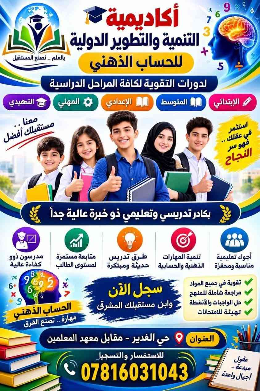 لا توجد تفاصيل

نص مكتوب في الصور:
- أكاديمية التنمية والتطوير الدولية معاً نصنع مستقبلا أفضل لأبنائنا تعليم أفضل لجيل متميز لدورات التقوية الحقيبة التعليمية من الأول ولغاية السادس الابتدائي مستواك الأفضل يبدأ من هنا مادة لغتي الرياضيات العلوم الاجتماعيات اللغة الإنكليزية بكادر تعليمي ذو خبرة وكفاءة العنوان: حي الغدير مقابل معهد المعلمين سابقاً للاستفسار الإتصال علي رقم الإدارة ***********
- أكاديمية التنمية والتطوير الدولية لدورات التقوية الصف السادس الابتدائي ولكافة المواد معاً نصنع مستقبلاً أفضل لأبنائنا اللغة العربية الرياضيات العلوم الاجتماعيات اللغة الانكليزية الحاسوب بكادر تعليمي وذو خبرة تعليم متميز... لمستقبل أفضل العنوان: حي الغدير مقابل معهد المعلمين سابقاً للاستفسار الإتصال علي رقم الإدارة ***********
- أكاديمية التنمية والتطوير الدولية للحساب الذهني بالعلم .. نصنع المستقبل لدورات التقوية لكافة المراحل الدراسية الإبتدائي المتوسط الإعدادي المهني التمهيدي معنا .. مستقبلك أفضل استثمر في عقلك .. فهو سر النجاح بكادر تدريسي وتعليمي ذو خبرة عالية جداً أجواء تعليمية مناسبة ومحفزة تنمية المهارات الذهنية والحسابية طرق تدريس حديثة ومبتكرة متابعة مستمرة لمستوى الطالب مدرسون ذوو كفاءة عالية تقوية في جميع المواد مراجعة شاملة للمنهج حل الواجبات والأنشطة تهيئة للامتحانات الحساب الذهني مهارة .. تصنع الفرق سجل الآن وابن مستقبلك المشرق العنوان حي الغدير - مقابل معهد المعلمين للاستفسار والتسجيل *********** عقول مبدعة .. أجيال واعدة