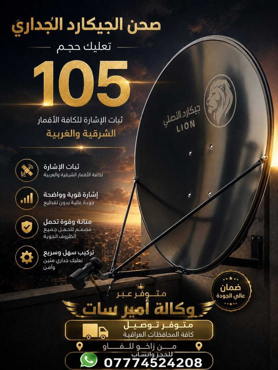 📡🔥 متوفر صحن جيكارد ارضي وجداري  LION الأصلي 🔥📡
✅ قياس 105 سم
✅ جودة تصنيع ممتازة وثبات عالي بالإشارة
✅ مناسب للـكافة الاقمار الشرقية والغربية 🔥😇🔥

نص مكتوب في الصور:
- صحن الجيكارد الارضي حجم 105 يتميز بثبات الإشارة لكافة الأقمار الشرقية والغربية ثبات عالي لكافة الأقمار جودة ودقة إشارة ممتازة احذروا التقليد متوفر عبر وكالة أمير سات للحجز واتساب *********** متوفر توصيل من زاخو للفاو كافة المحافظات العراقية
- صحن الجيكارد الجداري
- تعليك حجم
- 105
- ثبات الإشارة للكافة الأقمار
- الشرقية والغربية
- ثبات الإشارة
- لكافة الأقمار الشرقية والغربية
- إشارة قوية وواضحة
- جودة عالية بدون تقطيع
- متانة وقوة تحمل
- مصمم لتحمل جميع
- الظروف الجوية
- تركيب سهل وسريع
- تعليك جداري متين
- وآمن
- متوفر عبر
- وكالة أمير سات
- متوفر توصيل
- كافة المحافظات العراقية
- من زاخو للفاو
- للحجز واتساب
- ***********
- ضمان
- عالي الجودة