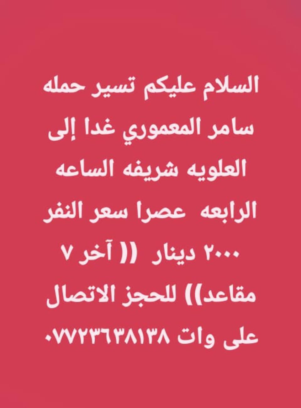 لا توجد تفاصيل

نص مكتوب في الصور:
- السلام عليكم تسير حمله سامر المعموري يوم الجمعة الى الكاظم و سامراء المقدسه سعر النفر ١٠٠٠٠ مع وجبه إفطار الانطلاق الساعه الرابعه صباحاً للحجز الاتصال على *********** ( المقاعد الاخيره )
- السلام عليكم تسير حمله سامر المعموري يوم الجمعة الى الامام الحمزه والقاسم عليهم السلام الساعه الثالثه ظهرا سعر النفر ٣٠٠٠ دينار للحجز الاتصال على وات ساب ***********
- السلام عليكم تسير حمله سامر المعموري غدا إلى العلويه شريفه الساعه الرابعه عصرا سعر النفر ٢٠٠٠ دينار (( آخر ٧ مقاعد)) للحجز الاتصال على وات ***********