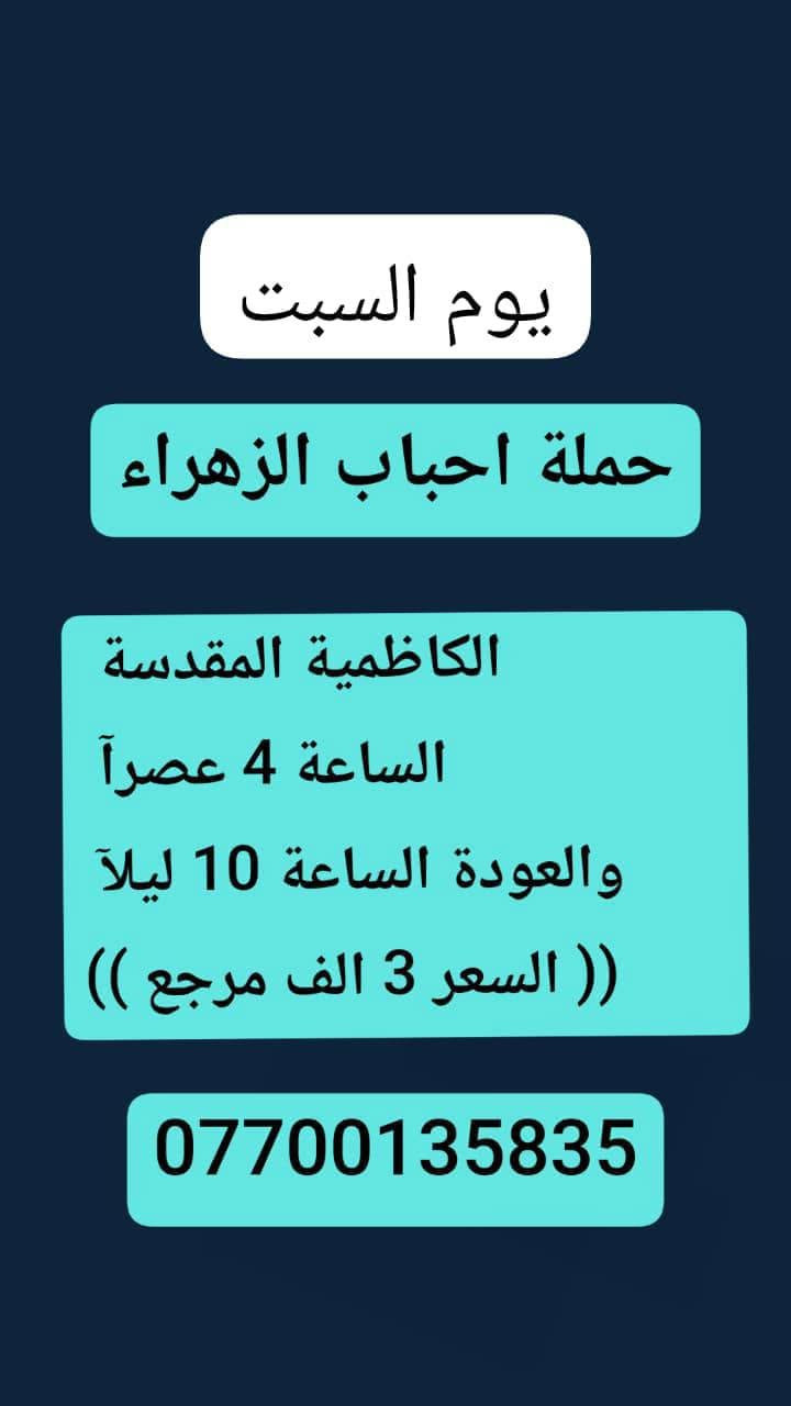 🌹#حملة_احباب_الزهراء_🌹
الحجز والاتصال مراسله💬 👇
الرقم واتساب
📲 *********** 🔻
(بآدارة صفاء موزان) الحسينيه الراشديه
علمآ نجيكم اقرب نقطه داله. علئ  🏠 بيتك
--------------------------------------------------------
1⃣  برنامج يوم السبت
       كربلاء المقدسة    
   الذهاب الساعه 2 ضهرا 
   العوده الساعه  :11مساءا 
    ((النفر 7 الاف مرجع) )
---------------------------------------------------------
     2⃣برنامج يوم_السبت
     برنامج  الكاظمية المقدسة 
    الساعة 4 عصرآ 
 والعودة الساعة 10 ليلآ 
     (( السعر 3 الف مرجع ))
----------------------------------------------------
3⃣برنامج يوم  السبت 🕌                 
       كربلاء. المقدسه.
  الذهاب الساعه: 8 مساءآ
    العوده بعد صلاة الفجر
    (( النفر 7 الاف مرجع)) 
--------------------------------------------------------
للحجز والاستفسار 
أو مراسلة⬅️ علمآ نوصلكم اقرب نقطه داله   علمآ سيارة مكيفه حديثه 🚎
بآدارة صفاء موزان 
***********//📲الاتصال واتساب
***********📲الاتصل واتساب 
🙏نتمنى لكم زياره مقبوله أن شاء الله ودعاء مستجاب
ومن الله التوفيق-
