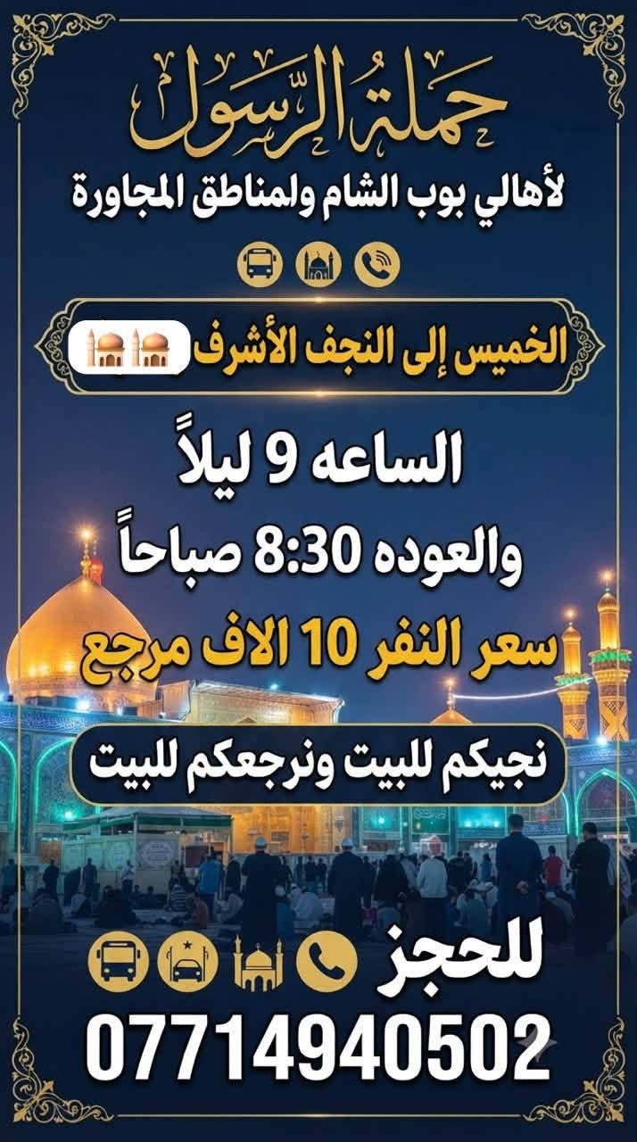 حملة الرسول لأهالي بوب الشام والمناطق المجاورة
لطفاً يكون الحجز اتصال او واتساب على الرقم التالي 

*********** بادارة فارس عوده 

يوجد واتساب 24⏱️ 👇👇👇👇👇👇👇👇

—————————————————————————

الاربعاء الى الكاظمية المقدسة 🕌🕌

الساعه 4 عصراً والعوده 9 ليلاً 

سعر النفر 2 الفين مرجع 

نجيكم للبيت ونرجعكم للبيت 📍

—————————————————————————الخميس الى كربلاء المقدسة 🕌🕌

الساعه 8 ليلاً والعوده 5 صباحاً 

سعر النفر 5 الاف مرجع 

نجيكم للبيت ونرجعكم للبيت 📍

—————————————————————————

الخميس الى النجف الاشرف 🕌🕌

الساعه 9 ليلاً والعوده 8 صباحاً 

سعر النفر 10 الاف مرجع 

نجيكم للبيت ونرجعكم للبيت 📍

—————————————————————————

الجمعة الى كربلاء المقدسة 🕌🕌

الساعه 3 عصراً والعوده 11 ليلاً 

سعر النفر 5 الاف مرجع 

نجيكم للبيت ونرجعكم للبيت 📍

—————————————————————————

للحجز والاستفسار 

*********** يوجد واتساب 24⏱️
