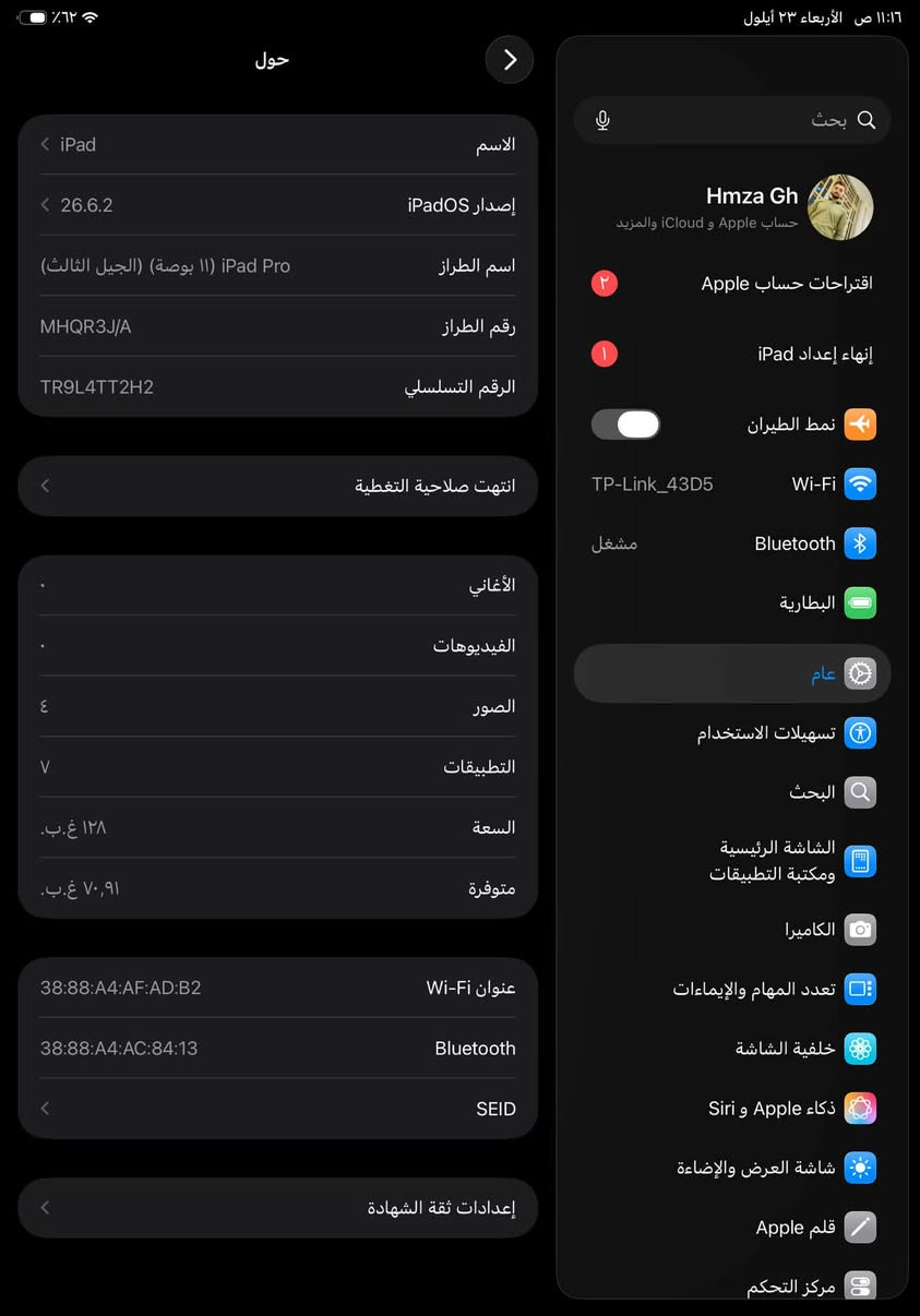 متاح ايباد ١١m١سعرة٦٢٥ مكاني صلاح الدين
بطاريتة٩٠ 
الجهاز عل وضع الشركة

نص مكتوب في الصور:
- 11:16 ص الأربعاء ٢٣ أيلول ٦٢٪ حول الاسم iPad إصدار iPadOS 26.6.2 اسم الطراز iPad Pro (١١ بوصة) (الجيل الثالث) رقم الطراز MHQR3J/A الرقم التسلسلي TR9L4TT2H2 انتهت صلاحية التغطية الأغاني الفيديوهات الصور ٤ التطبيقات ٧ السعة ١٢٨ غ.ب. متوفرة ٧٠,٩١ غ.ب. عنوان Wi-Fi 38:88:A4:AF:AD:B2 Bluetooth 38:88:A4:AC:84:13 SEID إعدادات ثقة الشهادة بحث Hmza Gh حساب Apple و iCloud والمزيد اقتراحات حساب Apple إنهاء إعداد iPad نمط الطيران Wi-Fi TP-Link_43D5 Bluetooth مشغل البطارية عام تسهيلات استخدام البحث الشاشة الرئيسية ومكتبة التطبيقات الكاميرا تعدد المهام والإيماءات خلفية الشاشة Siri و Apple ذكاء شاشة العرض والإضاءة قلم Apple مركز التحكم