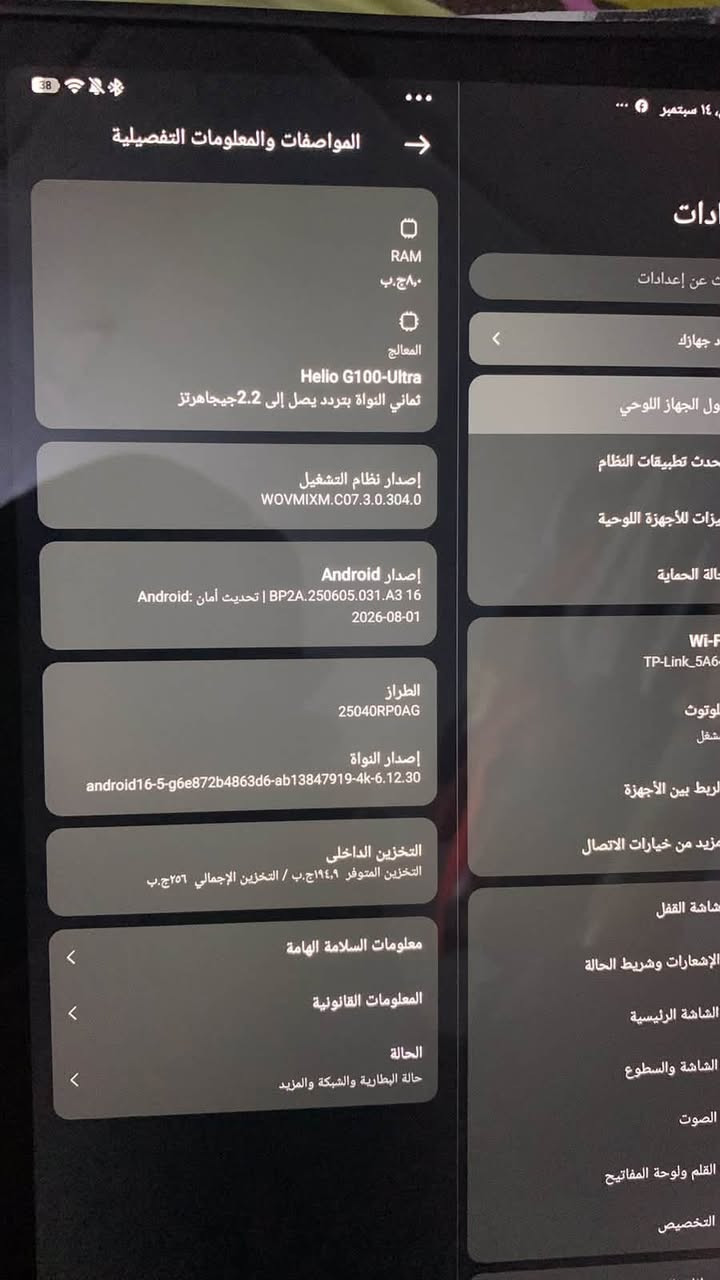 السلام عليكم السعر ٣٥٠قفل قفل قفل مايي مجال ابد مكاني بغداد الشعب توصيل ماكو ***********

نص مكتوب في الصور:
- ١٤ سبتمبر
- المواصفات والمعلومات التفصيلية
- ادات
- ت عن إعدادات
- د جهازك
- ول الجهاز اللوحي
- حدث تطبيقات النظام
- يزات للأجهزة اللوحية
- الة الحماية
- Wi-F
- TP-Link_5A6
- لوتوث
- شغل
- الربط بين الأجهزة
- مزيد من خيارات الاتصال
- RAM
- ٠,٨ ج.ب
- المعالج
- Helio G100-Ultra
- ثماني النواة بتردد يصل إلى 2.2 جيجاهرتز
- إصدار نظام التشغيل
- WOVMIXM.C07.3.0.304.0
- إصدار Android
- 16 Android | BP2A.250605.031.A3 تحديث أمان Android:
- 2026-08-01
- الطراز
- 25040RP0AG
- إصدار النواة
- android16-5-g6e872b4863d6-ab13847919-4k-6.12.30
- التخزين الداخلي
- التخزين المتوفر ١٩٤,٩ ج.ب / التخزين الإجمالي ٢٥٦ ج.ب
- معلومات السلامة الهامة
- المعلومات القانونية
- الحالة
- حالة البطارية والشبكة والمزيد
- شاشة القفل
- الإشعارات وشريط الحالة
- الشاشة الرئيسية
- الشاشة والسطوع
- الصوت
- القلم ولوحة المفاتيح
- التخصيص
