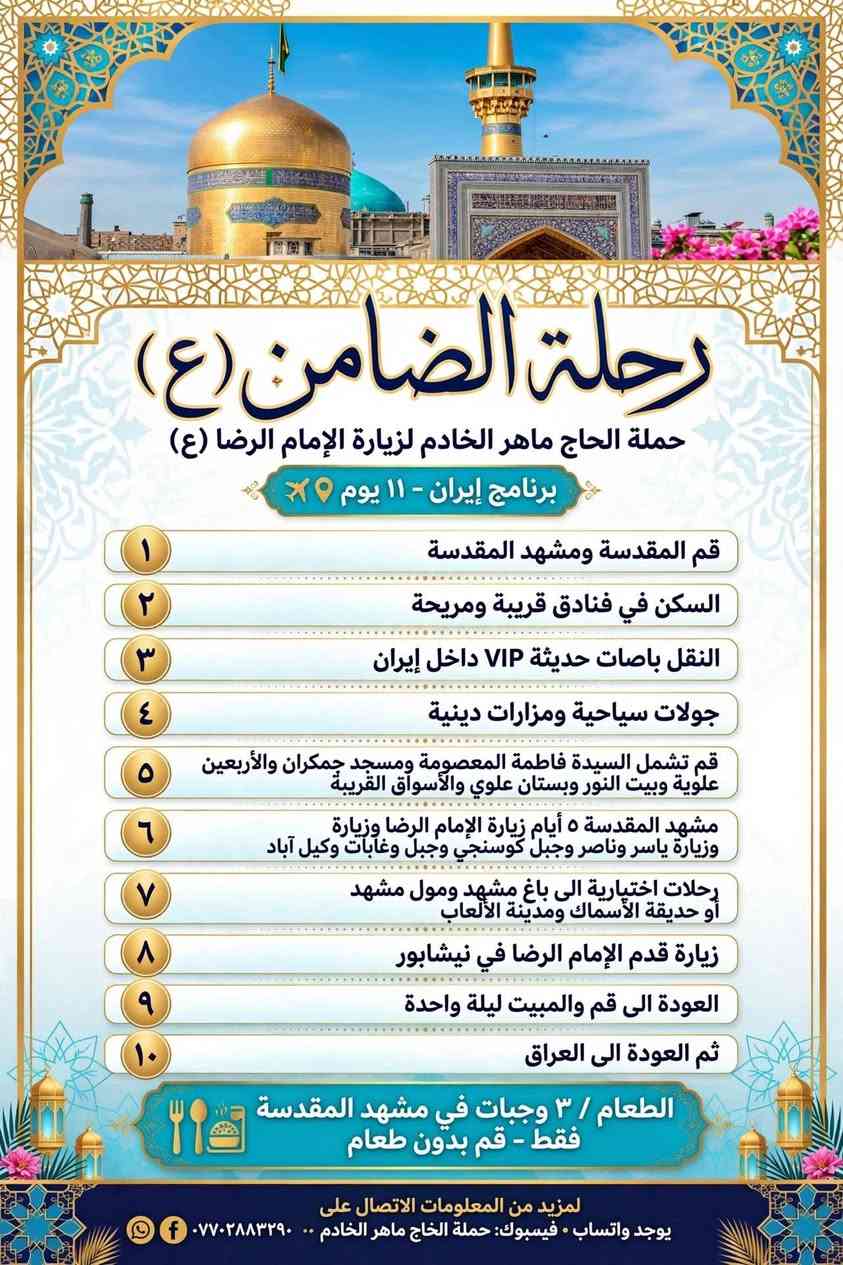 شنو تنتظر بعد احجز الان مع حملة الحاج ماهر الخادم  سفره الى ايران بر(قم ومشهد )بسعر مفاجئه فقط ٢٠٠ الف دينار عراقي  نتشرف بخدمتكم *********** إشارة إلى الأصدقاء 󱢏 البياع  تجمعنا   البياع  تجمعنا

نص مكتوب في الصور:
- رحلة الضامن (ع) حملة الحاج ماهر الخادم لزيارة الإمام الرضا (ع) برنامج إيران - ١١ يوم ١ قم المقدسة ومشهد المقدسة ٢ السكن في فنادق قريبة ومريحة ٣ النقل باصات حديثة VIP داخل ايران ٤ جولات سياحية ومزارات دينية ٥ قم تشمل السيدة فاطمة المعصومة ومسجد جمكران وبيت النور وبستان علوي والأسواق القريبة ٦ مشهد المقدسة ٥ أيام زيارة الإمام الرضا وزيارة ياسر وناصر وجبل كوسنجي وجبل النور وغابات وكيل آباد ٧ رحلات اختيارية الى باغ مشهد ومول مشهد أو حديقة الأسماك ومدينة الألعاب ٨ زيارة قدم الإمام الرضا في نيشابور ٩ العودة الى قم والمبيت ليلة واحدة ١٠ ثم العودة الى العراق الطعام ٣ وجبات في مشهد فقط - قم بدون طعام - اتصال *********** - ***********
- رحلة الضامن (ع) حملة الحاج ماهر الخادم لزيارة الإمام الرضا (ع) برنامج إيران - ١١ يوم ✈️ ١ قم المقدسة ومشهد المقدسة ٢ السكن في فنادق قريبة ومريحة ٣ النقل باصات حديثة VIP داخل إيران ٤ جولات سياحية ومزارات دينية ٥ قم تشمل السيدة فاطمة المعصومة ومسجد جمكران والأربعين علوية وبيت النور وبستان علوي والأسواق القريبة ٦ مشهد المقدسة ٥ أيام زيارة الإمام الرضا وزيارة وزيارة ياسر وناصر وجبل كوسنجي وجبل وغابات وكيل آباد ٧ رحلات اختيارية الى باغ مشهد ومول مشهد أو حديقة الأسماك ومدينة الألعاب ٨ زيارة قدم الإمام الرضا في نيشابور ٩ العودة الى قم والمبيت ليلة واحدة ١٠ ثم العودة الى العراق الطعام / ٣ وجبات في مشهد المقدسة فقط - قم بدون طعام لمزيد من المعلومات الاتصال على يوجد واتساب • فيسبوك: حملة الحاج ماهر الخادم .. ***********