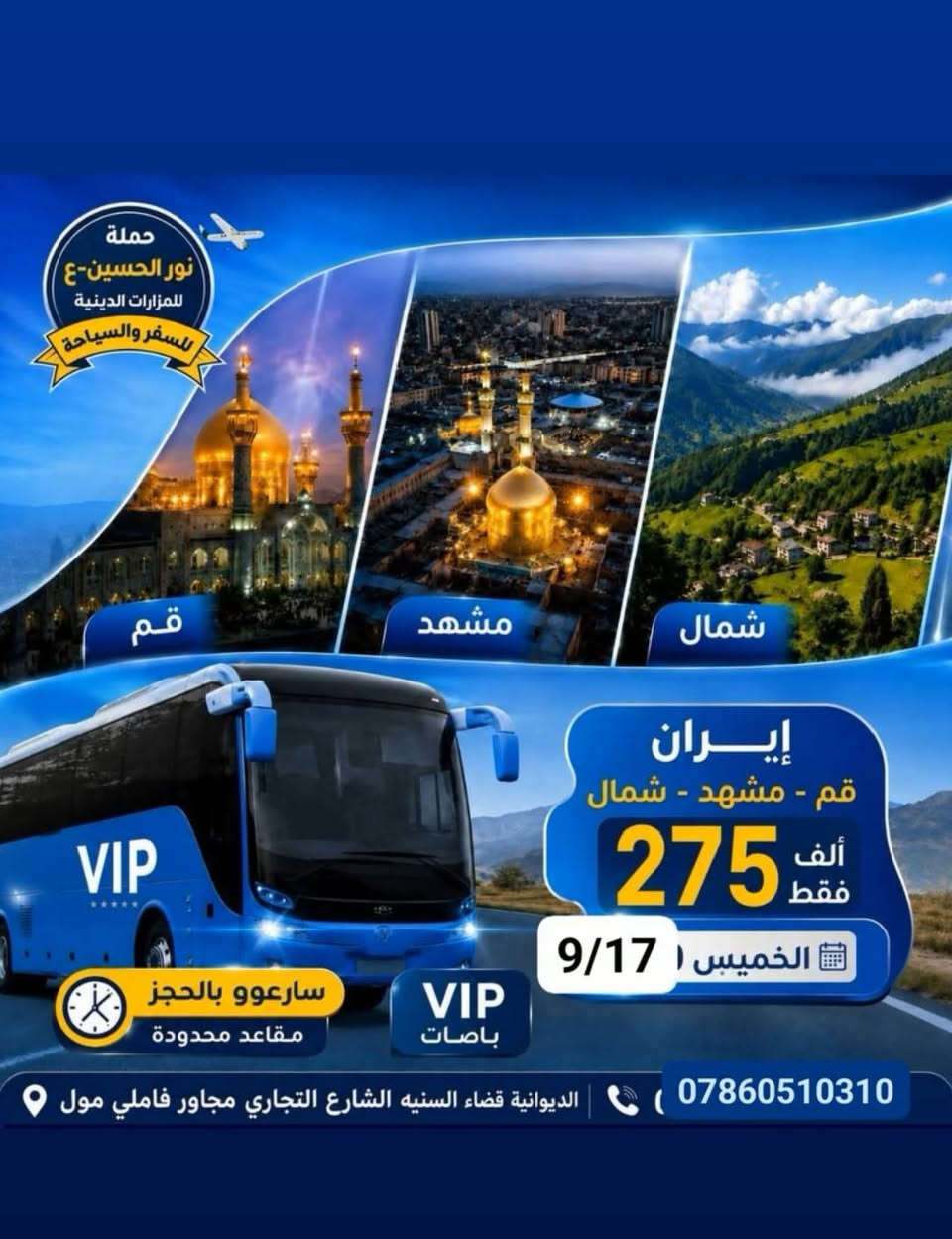 م// تنويه هام بالسفر
تنطلق رحلتنا يوم الخميس وبتاريخ 9/17   وفي الساعه 5 عصراً......
إلى إيران .. وفيها ثلاث برامج للسفر والسياحه..

1- (( برنامج قم ومشهد ونيشابور)) 
ومدة الرحلة  12  يوم بسعر. 180   ألف دينار فقط.. ويشمل البرنامج زياره جميع المزارات الدينية والمناطق السياحية في قم ومشهد 
وتوفير الخدمات المميزة للمسافر معنا من فنادق نظيفه ومرتبه وقريبة من الحرم ونقل في باصات ال Vip  رجال الأعمال بمقعد  2+1 
وكذلك ثلاث وجبات الطعام في مشهد المقدسه فقط....
ولاكل في قم على المسافر 

    ____ &&  ____ &&  ____

2-  البرنامج الثاني وهو (( قم ومشهد وشمال إيران ))  ومدة الرحلة  14  يوم وبسعر    275  ألف دينار فقط . وتوفير الخدمات المميزة للمسافر معنا أيضا من الأكل في مشهد ثلاث وجبات الطعام فقط 
 @@ والاكل في قم والشمال على المسافر..
والسكن في فنادق نظيفه ومرتبه وقريبة من الحرم.. والنقل في باصات ال  Vip 

       ____ &&. ____ &&. ____ 

3-  البرنامج الثالث (( باصات ال Vip  للنقل ذهاب فقط من الديوانية إلى قم المقدسة)) وبسعر مغري جدا وهو  40  ألف دينار فقط..
     ،____ &&. ____. &&  ____،

  @@ للحجز والاستفسار الاتصال بالرقم 
          ***********

 العنوان //  الديوانية - قضاء السنيه -  الشارع التجاري - مجاور فاملي مول 📍!!!!!!!

وبأدارة //  سيد قاسم الميالي....
