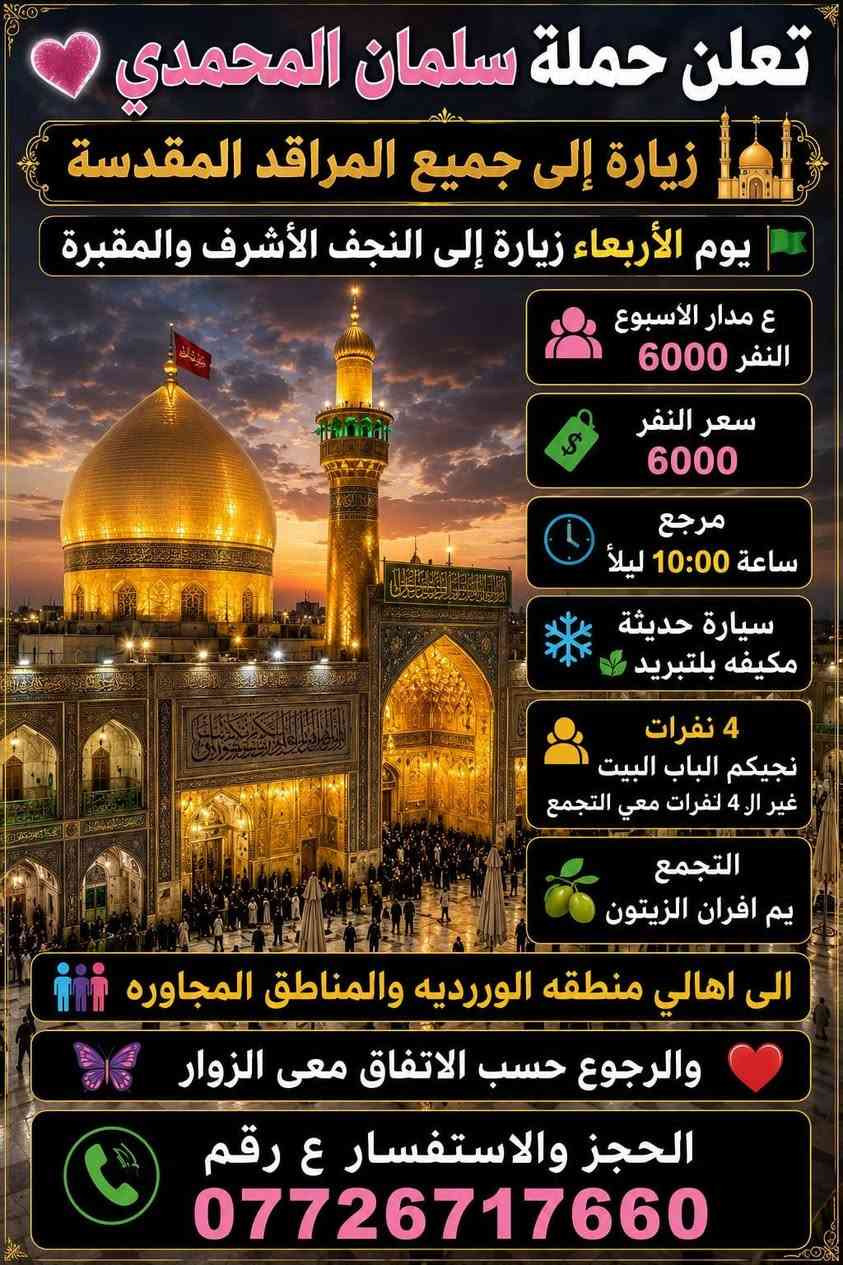تعلن حمله سلمان المحمدي 🩷
زياره إلى جميع المراقد المقدسه 🕌 

يوم السبت زياره إلى كربلاء المقدسه  ومدينه الزائرين ❤️ 

سعر النفر 5000 مرجع ساعه 7:00  وره صلاة العشاء

سيارة حديثه مكيفه بلتبريد 🌿 

4 نفرات نجيكم الباب البيت غير ال4 نفرات معى التجمع 

التجمع يم افران الزيتون 🫒 

الى اهالي منطقه الوررديه والمناطق المجاوره 

الحجز والاستفسار ع رقم 

*********** 

تريب صوره بمنضر حضرهالامام الحسين ع السلام والكتابه ع طول الصوره
