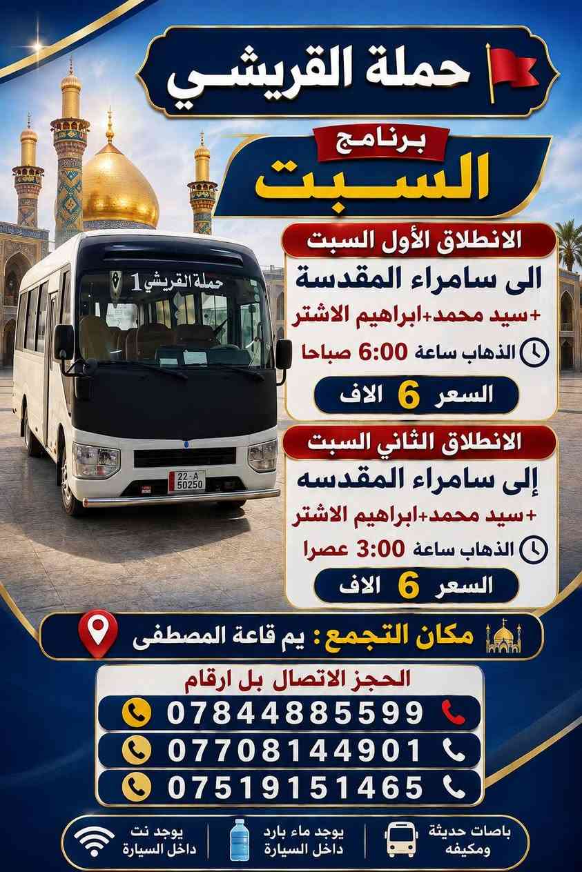 *حملة القريشي🚩*
*برنامج*السبت*
*الانطلاق الأول السبت*
*الى سامراء المقدسة*
*+سيد محمد+براهيم الاشتر*
الذهاب ساعه⏰6:00صباحا
*السعر6الاف*

*الانطلاق الثاني السبت*
*الى النجف الأشرف+مقبره*
الذهاب ساعه⏰6:00صباحا
العوده الساعه⏰3:00عصرا
*السعر5الاف*

*الانطلاق الثالث السبت*
*إلى سامراء المقدسه*
*+سيد محمد+ابراهيم الاشتر*
الذهاب ساعه⏰3:00عصرا
*السعر6الاف*

*الانطلاق الرابع السبت*
*إلى كربلاء المقدسة*
الذهاب ساعه⏰5:00عصرآ
العوده ساعه⏰10:30ليل
السعر 2الاف

*الانطلاق الخامس السبت*
*إلى الكاظمية المقدسه*
الذهاب ساعه⏰5:00عصرآ
العوده ساعه⏰10:00ليل
السعر 1500الف ونص
*📍 مكان التجمع:* *يم قاعه المصطفى* 
الحجز الاتصال بل ارقام 
***********☎️
***********📞
***********📞
