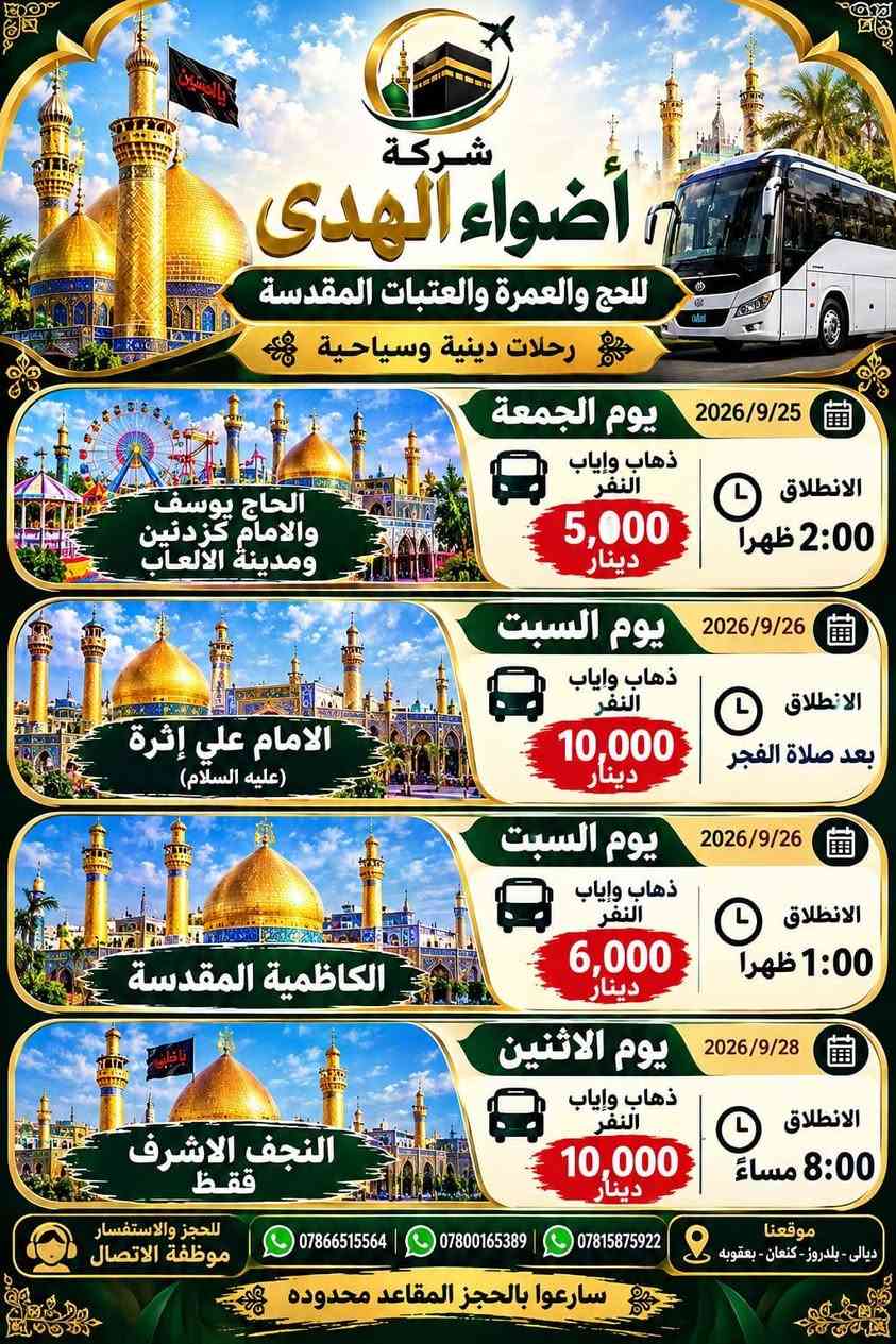 لا توجد تفاصيل

نص مكتوب في الصور:
- شركة أضواء الهدى للحج والعمرة والعتبات المقدسة تقدم لكم الشركة يوم الأحد 2026/9/27 زيارة الى السيد احمد الرفاعي النفر 25,000 دينار مدة الرحلة يومان موقعنا ديالى - بلدروز - كنعان - بعقوبه للحجز والاستفسار موظفة الاتصال *********** *********** ***********
- شركة أضواء الهدى للحج والعمرة والعتبات المقدسة رحلات دينية وسياحية يوم الجمعة 2026/9/25 ذهاب وإياب النفر 5,000 دينار الانطلاق 2:00 ظهرا الحاج يوسف والامام كزدنين ومدينة الالعاب يوم السبت 2026/9/26 ذهاب وإياب النفر 10,000 دينار الانطلاق بعد صلاة الفجر الامام علي إثرة (عليه السلام) يوم السبت 2026/9/26 ذهاب وإياب النفر 6,000 دينار الانطلاق 1:00 ظهرا الكاظمية المقدسة يوم الاثنين 2026/9/28 ذهاب وإياب النفر 10,000 دينار الانطلاق 8:00 مساءً النجف الاشرف ققط للحجز والاستفسار موظفة الاتصال *********** *********** *********** موقعنا ديالى - بلدروز - كنعان - بعقوبه سارِعوا بالحجز المقاعد محدوده