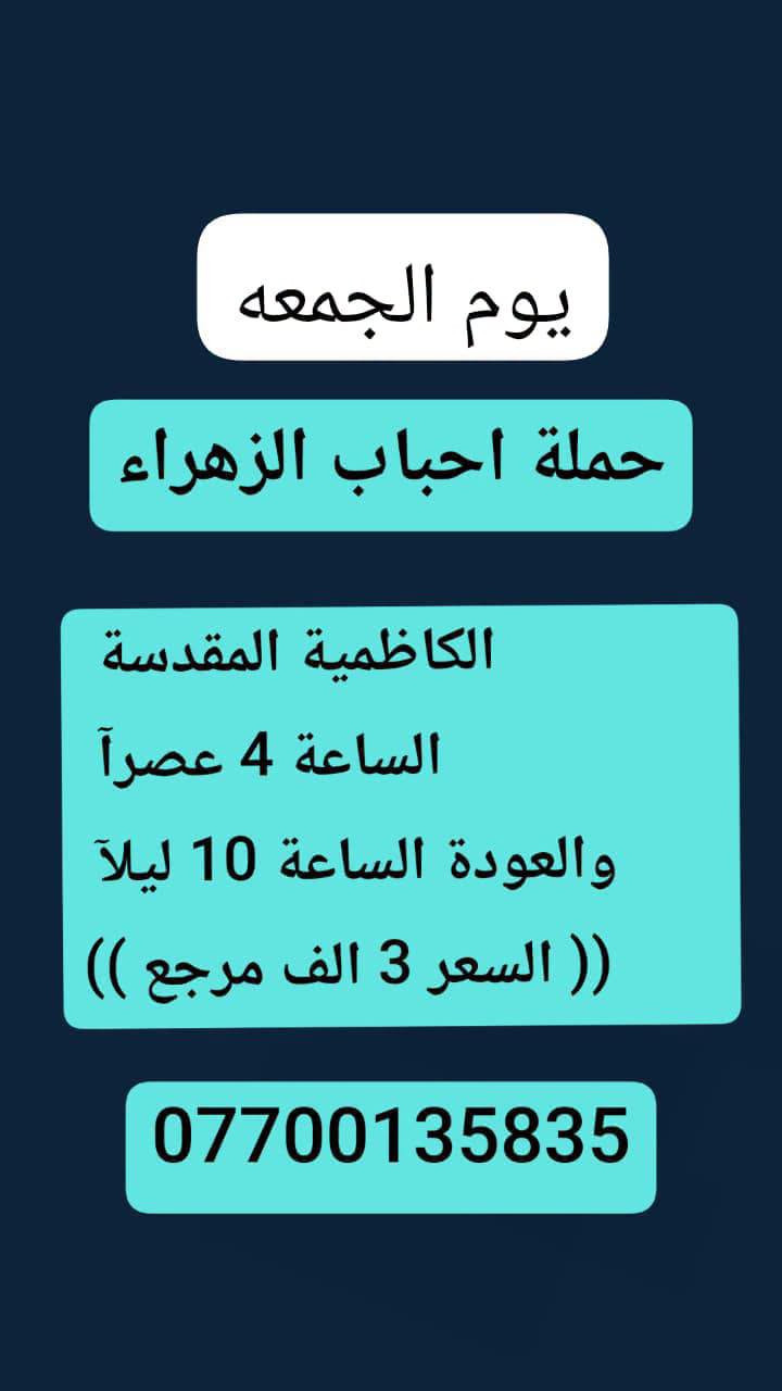 #حملة_احباب_الزهراء_
الحجز والاتصال مراسله💬 👇
الرقم واتساب
📲 *********** 🔻
(بآدارة صفاء موزان) الحسينيه الراشديه
علمآ نجيكم اقرب نقطه داله. علئ  🏠 بيتك
---------------------------------------------------------
          👇🌹🌹🌹🌹🌹🌹🌹🌹🌹👇
       برنامج يوم الجمعه
       كربلاء المقدسة    
   الذهاب الساعه :3 الضهرآ
   العوده الساعه  :10مساءا 
    ((النفر 7 الاف مرجع) )
---------------------------------------------------------
   🕌(برنامج يوم الجمعه)🕌
زياره الئ العلويه شريفه 
وكربلاء  المقدسه
الذاهب الساعه :4 العصر
 العوده بعد صلاة الفجر
((سعر النفر 10 الاف مرجع))
----------------------------------------------------------
      برنامج يوم_الجمعه
     برنامج  الكاظمية المقدسة 
    الساعة 4 عصرآ 
 والعودة الساعة 10 ليلآ 
     (( السعر 3 الف مرجع ))
----------------------------------------------------
    🕌برنامج يوم  الجمعه🕌                 
       كربلاء. المقدسه.
  الذهاب الساعه: 8 مساءآ
    العوده بعد صلاة الفجر
    (( النفر 7 الاف مرجع))
-------------------------------------------------------
            برنامج يوم الجمعه
            النجف الاشرف
        الذهاب ساعه :10 اليلآ
         العوده ساعه 8 صباحا
      (( النفر 10الاف مرجع))   

---------------------------------------------------------
للحجز والاستفسار 
أو مراسلة⬅️ علمآ نوصلكم اقرب نقطه داله   علمآ سيارة مكيفه حديثه 🚎
بآدارة صفاء موزان 
***********//📲الاتصال واتساب
***********📲الاتصل واتساب 
🙏نتمنى لكم زياره مقبوله أن شاء الله ودعاء مستجاب
ومن الله التوفيق-
