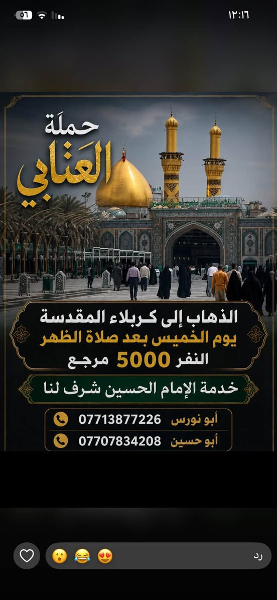 لا توجد تفاصيل

نص مكتوب في الصور:
- حملة العتابي لخدمة الإمام الحسين (ع) الذهاب إلى كربلاء المقدسة و العلوية شريفة يوم الجمعة الساعة 3 العصر النفر 6000 مرجع أبو نورس *********** أبو حسين *********** عنوان الحملة: الأمين الثانية شارع الضغط نهاية شارع حسينية محسن الحكيم قرب شبكة الكهرباء
- الذهاب إلى الحمزة و القاسم و علي ابن الحسين (ع) يوم السبت الساعة 1 الظهر النفر 6,000 للاتصال أبو نورس *********** أبو حسين *********** للاستفسار @1.attabi عنوان الحملة: الأمين الثانيه نهاية شارع الضغط مقابل دكتورة فريدة
- حملة العتابي لزيارة العتبات المقدسة يوم الخميس الساعة 11 ليلاً الى النجف الأشرف سعر النفر 7000 للأستفسار ابو حسين *********** ابو نورس *********** الامين الثانية نهاية شارع حسينية محسن الحكيم قرب الشبكة
- حملة العنابي الذهاب إلى كربلاء المقدسة يوم الخميس بعد صلاة الظهر النفر 5000 مرجع خدمة الإمام الحسين شرف لنا أبو نورس *********** أبو حسين ***********
- تعلن حملة العتابي الذهاب إلى سامراء المقدسة وسيد محمد وسجن الأمام علي الهادي والعشاء في مضيف العسكريين يوم الجمعة بعد صلاة الظهر النفر 7000 أبو نورس *********** أبو حسين *********** عنوان الحملة الأمين الثانية شارع حسينية محسن الحكيم قرب شبكة الكهرباء
- حملة العتابي الذهاب إلى الكاظمية المقدسة النفر 2000 يوم الأربعاء الساعة 4 ظهراً *********** أبو نورس *********** أبو حسين عنوان الحملة الأمين الثانية شارع الضغط نهاية شارع حسينية محسن الحكيم قرب شبكة الكهرباء
- السلام عليك يا أبا الفضل العباس حملة العتابي الذهاب إلى كربلاء المقدسة يوم الخميس الساعة 8 ليلاً النفر 5,000 للاتصال أبو نورس *********** أبو حسين *********** للاستفسار 1.attabi@ عنوان الحملة: الأمين الثانية نهاية شارع الضغط مقابل دكتورة فريدة