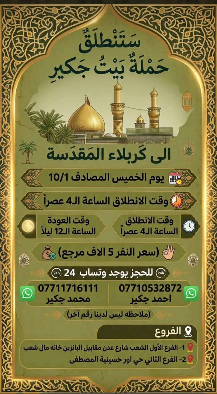 لا توجد تفاصيل

نص مكتوب في الصور:
- سَتَنْطَلِقُ حَمْلَةُ بَيْتُ جَكِير الى كَرْبلاء المُقَدَّسَة يوم الخميس المصادف 10/1 وقت الانطلاق الساعة ال2 ظهراً وقت الانطلاق الساعة ال2 ظهراً وقت العودة الساعة ال10 ليلاً (سعر النفر 5 الاف مرجع) للحجز يوجد وتساب 24 *********** محمد جكير *********** احمد جكير (ملاحظه ليس لدينا رقم آخر) الفروع 1- الفرع الأول الشعب شارع عدن مقابل البانزين خانه مال شعب 2- الفرع الثاني حي اور حسينية المصطفى
- ستنطلق حملة بيت جكير الى كربلاء المقدسة يوم الخميس المصادف 10/1 وقت الانطلاق الساعة الـ 4 عصراً وقت الانطلاق الساعة الـ 4 عصراً وقت العودة الساعة الـ 12 ليلاً سعر النفر 5 الاف مرجع للحجز يوجد وത്സاب 24 *********** محمد جكير *********** احمد جكير ملاحظه ليس لدينا رقم آخر الفروع 1- الفرع الأول الشعب شارع عدن مقابل البانزين خانه مال شعب 2- الفرع الثاني حي اور حسينية المصطفى
- سَتَنْطَلِقُ حَمْلَةُ بَيْتُ جَكِير إلى كَرْبلاء المُقَدَّسَة يوم الخميس المصادف 10/1 وقت الانطلاق الساعة ال 10 ليلاً وقت الانطلاق الساعة ال 10 ليلاً وقت العودة الساعة ال6 صباحاً (سعر النفر 5 الاف مرجع) للحجز يوجد وتساب 24 *********** | *********** محمد جكير احمد جكير (ملاحظه ليس لدينا رقم آخر) الفروع 1- الفرع الأول الشعب شارع عدن مقابيل البانزين خانه مال شعب 2- الفرع الثاني حي اور حسينية المصطفى
- ستنطلق حملة بيت جكير الى كربلاء المقدسة والى شريفه بنت الإمام الحسن (ع) يوم الخميس المصادف 10/1 وقت الانطلاق الساعه ال 8 ليلاً وقت العوده الساعه ال6 صباحاً (سعر النفر 7 الاف مرجع) للحجز يوجد وتساب 24 محمد جكير احمد جكير *********** *********** (ملاحظه ليس لدينا رقم آخر) الفروع 1- الفرع الأول الشعب شارع عدن مقابيل البانزين خانه مال شعب 2- الفرع الثاني حي اور حسينية المصطفى
- ستنطلق حملة بيت جكير إلى النجف الاشرف يوم الخميس المصادف 10/1 وقت الانطلاق الساعه ال11 ليلاً وقت العوده الساعه ال8 صباحاً (سعر النفر 8 الاف مرجع) للحجز يوجد وتساب 24 محمد جكير احمد جكير *********** *********** (ملاحظه ليس لدينا رقم آخر) الفروع 1- الفرع الأول الشعب شارع عدن مقابيل البانزين خانه مال شعب 2- الفرع الثاني حي اور حسينية المصطفى