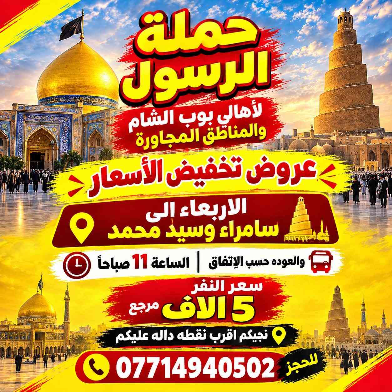#حملة_الرسول 
عروض تخفيض الاسعار 

الثلاثاء الى كربلاء المقدسة 
الساعه 8 ليلاً والعوده 5 صباحاً 
سعر النفر 4 الاف مرجع 
نجيكم اقرب نقطه داله 

الاربعاء الى سامراء وسيد محمد 
الساعه 10:30 صباحاً والعوده حسب الاتفاق 
سعر النفر 5 الاف مرجع 
نجيكم للبيت ونرجعكم للبيت 

#سارعوا_بالحجز

*********** يوجد واتساب 24⏱️

نص مكتوب في الصور:
- حملة الرسول لأهالي بوب الشام والمناطق المجاورة عروض تخفيض الأسعار الثلاثاء الى كربلاء المقدسة سعر النفر 4 الاف مرجع الساعة 8 ليلاً والعودة 5 صباحاً نجيكم اقرب نقطه داله عليكم للحجز ***********
- حملة الرسول لأهالي بوب الشام والمناطق المجاورة عروض تخفيض الأسعار الاربعاء الى سامراء وسيد محمد والعوده حسب الإتفاق | الساعة 11 صباحاً سعر النفر 5 آلاف مرجع نجيكم اقرب نقطه داله عليكم للحجز ***********