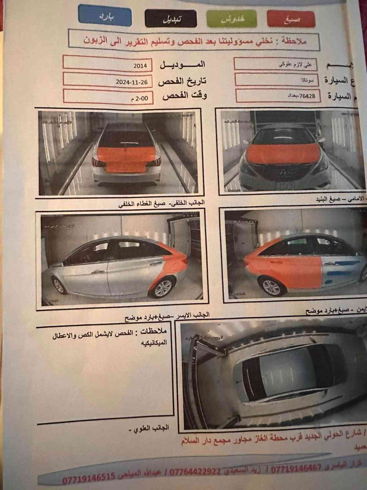 سلام عليكم
سوناته2014  رقم بغداد ب اسمي سنويه وهزه جديده
حادثه باب خلفي وهنا بالعراق 3 قطع صبغ اثر شخوط 
مرفق السونار بل مشور 

مكفوله من شواصي وحوض ودواخل 
مكينه جديده لوك 
كير ممتاز
تبريد ثلج
باتري جديد 
تخم تاير 
سياره جاهزه واي نقص مابيه

Aux/ usp
هندر دوشه
ماشية 120
سعر ب96وبيه مجال
للاستفسار
مكاني كربلاء 

‭***********‬ كربلاء, العراق

نص مكتوب في الصور:
- بارد تبديل كلدوش صبغ ملاحظة : نخلي مسؤوليتنا بعد الفحص وتسليم التقرير الى الزبون الاسم : علي لازم علوكي نوع السيارة : سوناتا رقم السيارة : 76428-بغداد الموديل : 2014 تاريخ الفحص : 2024-11-26 وقت الفحص : 2-00 م الامامي - صبغ البنيد الجانب الخلفي- صبغ الغطاء الخلفي الاين - صبغ+بارد موضح الجانب الايسر -صبغ+بارد موضح ملاحظات : الفحص لايشمل الكص والاعطال الميكانيكيه الجانب العلوي - / شارع الحولي الجديد قرب محطة الغاز مجاور مجمع دار السلام عميد كرار الياسري 0771914647 / زيد السعدي *********** / عبدالله المياحي ***********