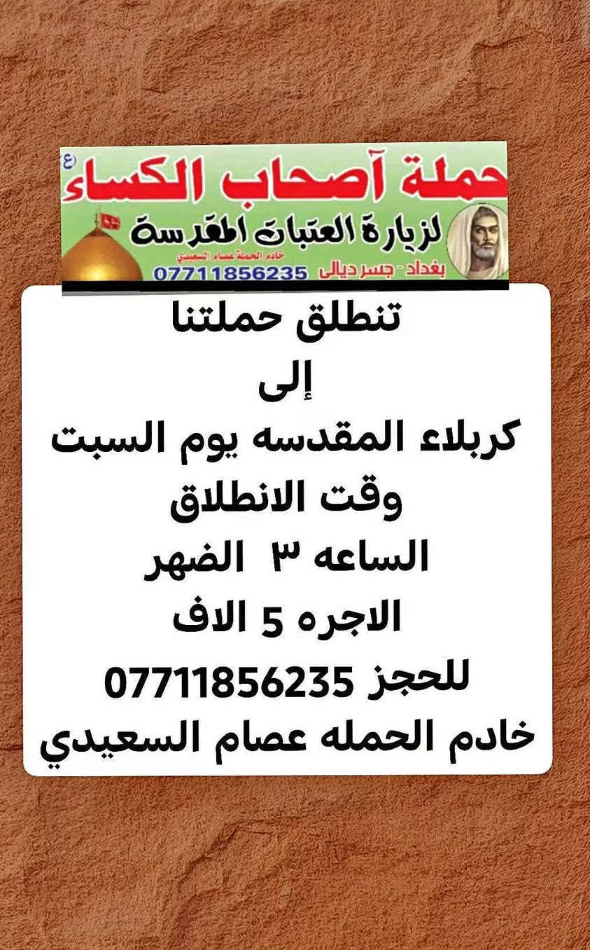 لا توجد تفاصيل

نص مكتوب في الصور:
- حملة أصحاب الكساء (ع) لزيارة العتبات المقدسة خادم الحملة عصام السعيدي بغداد - جسر ديالى *********** تنطلق حملتنا إلى النجف الاشرف ومقبرة وادي السلام ومسجد الكوفه المعظم يوم السبت وقت الانطلاق الساعه ٩ الصبح الاجره ٧ الاف للحجز *********** خادم الحمله عصام السعيدي
- حملة أصحاب الكساء (ع) لزيارة العتبات المقدسة خادم الحملة عصام السعيدي بغداد - جسر ديالى *********** تنطلق حملتنا إلى كربلاء المقدسه يوم السبت وقت الانطلاق الساعه ٣ الضهر الاجره 5 الاف للحجز *********** خادم الحمله عصام السعيدي
- حملة أصحاب الكساء ع لزيارة العتبات المقدسة خادم الحملة عصام السعيدي بغداد - جسر ديالى *********** تنطلق حملتنا إلى كربلاء المقدسه والسيده شريفه بت الحسن ع يوم الجمعه وقت الانطلاق الساعه 2 الضهر للحجز *********** الاجره 7 الاف خادم الحمله عصام السعيدي
