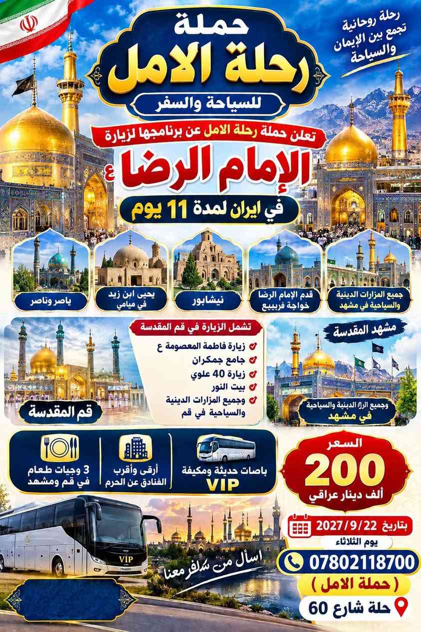 انتباه انتباة  تعلن حملة الامل
برنامج إيران عرض خاص/ برنامج كامل مع طعام 
22/9/2026 يوم الثلاثاء 
باصات في اي بي VlP

البرنامج الاول:  قم+مشهد+نيشابور+ميامي/ 11يوم200الف دينار
1-نقل باصات في اي بي 
2- سكن- مزارات -سياحة 
3-ثلاث وجبات طعام في قم 
4-ثلاث وجبات طعام في مشهد 
برنامج كامل مع طعام 
-------------------------------------------------------------
ميامي (يحيى ابن زيد ع)
_________________________________________
البرنامج الثاني/قم+مشهد+ شمال ايران/ميامي (14يوم) 250الف دينار
22/9/2026 يوم الثلاثاء 
انتباه انتباة/ برنامج مع طعام/
عوف كل الناس وسافر #مع_الاختصاص //سارع بلحجز
#برامج_سياحية_دينية  

     برنامج كامل مع طعام/باصات في اي بي رجال الأعمال VlP
----------------------------------------------------
1-قم المقدسه/ثلاث ليالي4ايام
2-مشهد المقدسه/ثلاث ليالي4ايام
3-شمال ايران/ثلاث ليالي4ايام
----------------------------------------------------
ملاحظة/ برنامج كامل مع طعام 
قم ثلاث وجبات طعام 
مشهد/ ثلاث وجبات طعام 

--------------------------------------------------------------------------
يشمل البرنامج
 علمًا البرنامج بجودة عالية 

قم🕌 زيارة السيدة فاطمه المعصومة عليها السلام وزيارة بيت النور والذي يعد محل إقامتها. وزيارة الاربعين علويه الذين رافقن السيدة معصومة ع. وكذلك زيارة موسى المبرقع. وزيارة جامع جمكران ومكان الغيبة وبئر الامنيات وبرنامج سياحي اختياريه
____
مشهد 🕌 نيشابور ⛪قدم الامام الرضا 🕍زياره ياسر وناصر اخوان الامام الرضا خواجه ربيع خادم الإمام الرضا🕍 باغ مشهد 🏞شلال كوهشار 🏝 وغيرها من الاماكن المختلفة 
_
شمال ايران🏕🗻 ساحل متل قو🏖 شلالات ومصايف سي هزار دو هزار 🏜 
منتجع نمك ابرود 🎢التلفريك تلي كابين رامسر 🎡منتجع ساحل البحر🏖
____

____
برنامج كامل ديني سياحي (جميع المزارات . جميع الاماكن السياحية )

ملاحظة  
السكن بفنادق درجة اولى 
كادر يرافق الرحله على طول الرحله من  الشركة الى الشركة  يجيد اللغة العربية والفارسية
-------------------------------------------------------------------

للحجز ***********
حلة  شارع 60 
(اسأل من سافر معنا)

نص مكتوب في الصور:
- رحلة الامل للسياحة والسفر معنا .. رحلتك أجمل شمال إيران مشهد المقدسة زيارة الإمام الرضا (ع) قم المقدسة زيارة السيدة فاطمة المعصومة (ع) برنامج شمال إيران وقم المقدسة ومشهد المقدسة وجميع المزارات الدينية والسياحية في إيران لمدة 14 يوم السعر 250 ألف دينار عراقي تاريخ 2026/9/22 يوم الثلاثاء 3 وجبات طعام في مشهد وقم أرقى وأقرب الفنادق عن الحرم أحدث باصات VIP الحلة - شارع 60 رحلة الامل اسأل من سافر معنا ***********
- رحلة روحانية تجمع بين الإيمان والسياحة حملة رحلة الامل للسياحة والسفر تعلن حملة رحلة الامل عن برنامجها لزيارة الإمام الرضا ع في ايران لمدة 11 يوم ياسر وناصر يحيى ابن زيد في ميامي نيشابور قدم الإمام الرضا خواجة فريبيع جميع المزارات الدينية والسياحية في مشهد مشهد المقدسة وجميع المزارات الدينية والسياحية في مشهد قم المقدسة تشمل الزيارة في قم المقدسة زيارة فاطمة المعصومة ع جامع جمكران زيارة 40 علوي بيت النور وجميع المزارات الدينية والسياحية في قم 3 وجبات طعام في قم ومشهد أرقى وأقرب الفنادق عن الحرم باصات حديثة ومكيفة VIP السعر 200 ألف دينار عراقي بتاريخ 2027/9/22 يوم الثلاثاء اسأل من سافر معنا *********** حملة الامل حلة شارع 60