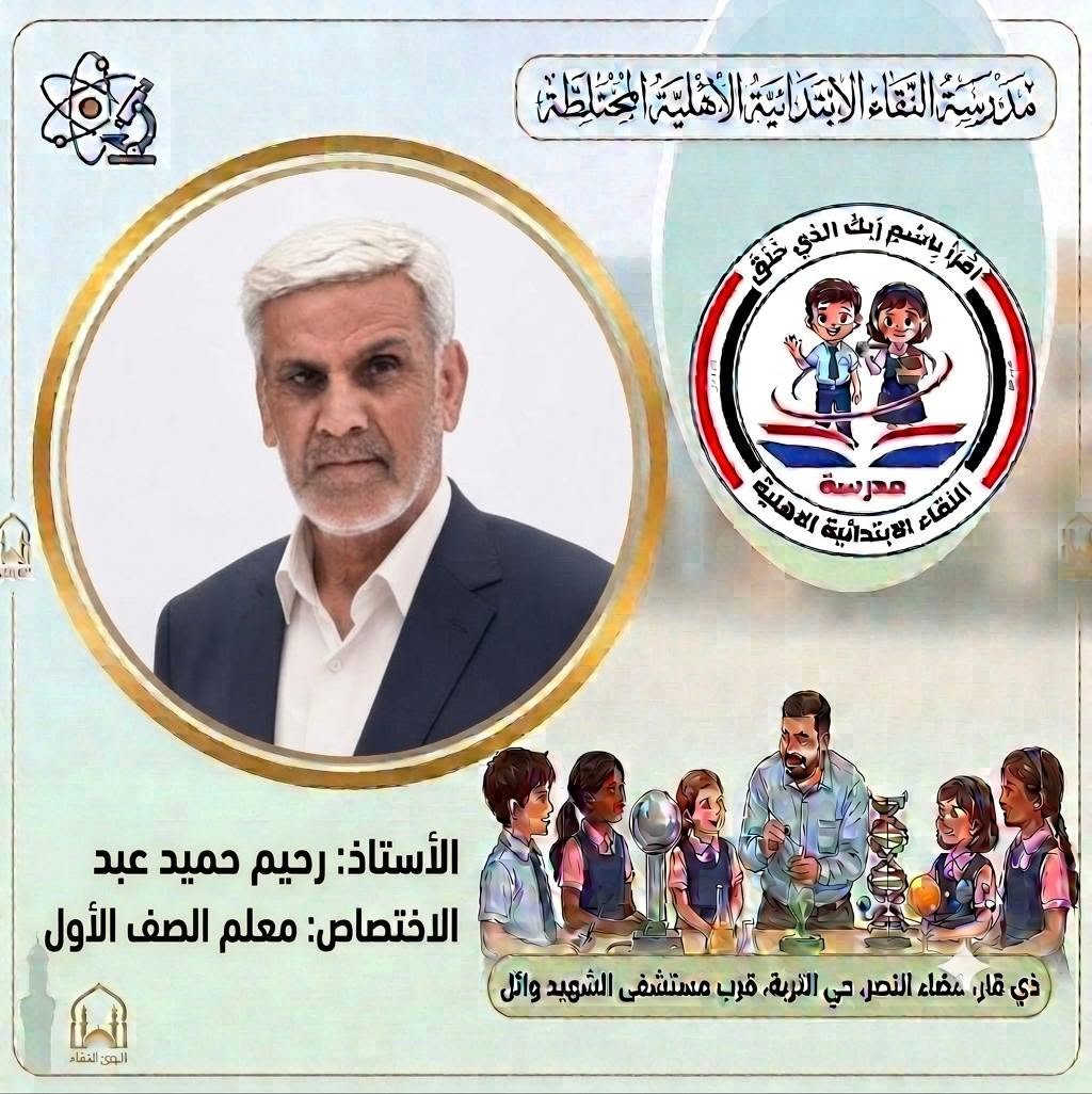 صُنّاع المستقبل ورعاة الإبداع..
 كادر مدرسة النقاء الابتدائية الأهلية المختلطة للعام الدراسي (٢٠٢٦ - ٢٠٢٧) 
​لأن النجاح يبدأ من المعلم المتميز، نفخر في مدرسة النقاء الابتدائية الأهلية المختلطة بتقديم كادرنا التعليمي والتربوي للعام الدراسي الجديد نخبة من أصحاب الخبرة والكفاءة العالية الذين يجمعون بين الأساليب التربوية الحديثة والشغف ببناء جيل واعد ومتميز.
​معاً نسير بخطوات واثقة نحو عام دراسي مليء بالنجاح والتميز لأبنائنا الطلبة. 🎓
​#مدرسة_النقاء_الابتدائية
 #تربية_وتعليم
 #نجاح_وابتكار
‌‌‌‌‌‌‏=:=:=:=:=:=:=:=:=:=:=:=:=:=:=:=:
العنوان/ ذي قار قضاء النصر حي التربة قرب مستشفى الشهيد وائل
 بإمكانكم متابعتنا عبر مواقع التواصل الاجتماعي : 
هاتف . 
​***********
***********
*********** 
​فيسبوك:
https://www.facebook.com/share/1EqVhacp9e/
​إنستغرام:
https://www.instagram.com/alnaqa1986?igsh=Y3dleTM3N3R3eGM4
​تليغرام:
https://t.me/alnaqa1986

نص مكتوب في الصور:
- مدرسة النقاء الابتدائية الأهلية المختلطة اقْرَأْ بِاسْمِ رَبِّكَ الَّذِي خَلَقَ مدرسة النقاء الابتدائية الاهلية الأستاذ: رحيم زغير فرحان الاختصاص: مدير المدرسة ذي قار، مضاء النصر، حي التربة، قرب مستشفى الشهيد وائل
- مدرسة التقاء الابتدائية الاهلية المختلطة اقرأ باسم ربك الذي خلق مدرسة التقاء الابتدائية الاهلية الأستاذ: خالد عبد الغني حسين الاختصاص: اللغة الانكليزية ذي قار، قضاء النصر، حي التربية، قرب مستشفى الشهيد وائل الحق للقضاء
- مدرسة النقاء الابتدائية الأهلية المختلطة اقْرَأْ بِاسْمِ رَبِّكَ الَّذِي خَلَقَ مدرسة النقاء الابتدائية الاهلية الأستاذ: رحيم حميد عبد الاختصاص: معلم الصف الأول ذي قار، قضاء النصر، حي التربية، قرب مستشفى الشهيد وائل الهوى النقاء
- مدرسة النقاء الابتدائية الاهلية المختلطة اقرأ باسم ربك الذي خلق مدرسة النقاء الابتدائية الاهلية الأستاذ: ذو الفقار حمود هاشم الاختصاص: اللغة الانكليزية ذي قار، قضاء النصر، حي التربة، قرب مستشفى الشهيد وائل البوی: النقاء
- مدرسة النقاء الابتدائية الأهلية المختلطة اقرأ باسم ربك الذي خلق مدرسة النقاء الابتدائية الأهلية الأستاذ: سعد عبيد خضير الاختصاص: اللغة العربية ذي قار، عضاء النصر، حي التربة، قرب مستشفى الشهيد وائل
- مدرسة النقاء الابتدائية الاهلية المختلطة
- اقرأ باسم ربك الذي خلق
- مدرسة
- النقاء الابتدائية الاهلية
- الأستاذ: عقيل فاضل علي
- الاختصاص: الاجتماعيات
- ذي قار، صفاء النصر، حي التربة، قرب مستشفى الشهيد وائل
- الوىء النقاء
- مدرسة النقاء الابتدائية الأهلية المختلطة اقْرَأْ بِاسْمِ رَبِّكَ الَّذِي خَلَقَ مدرسة النقاء الابتدائية الاهلية الأستاذ: محمد مطشر شلاكه الاختصاص: الرياضيات ذي قار، قضاء النصر، حي التربة، قرب مستشفى الشهيد وائل
- مدرسة النقاء الابتدائية الأهلية المختلطة اقْرَأْ بِاسْمِ رَبِّكَ الَّذِي خَلَقَ مدرسة النقاء الابتدائية الأهلية الأستاذ: مصطفى فرحان عطيه الاختصاص: الرياضيات ذي قار، قضاء النصر، حي التربة، قرب مستشفى الشهيد وائل البثق النقاء
- مدرسة النقاء الابتدائية الأهلية المختلطة
- الأستاذ: محسن حسين حمادي
- الاختصاص: العلوم
- ذي قار، قضاء النصر، حي التربة، قرب مستشفى الشهيد وائل