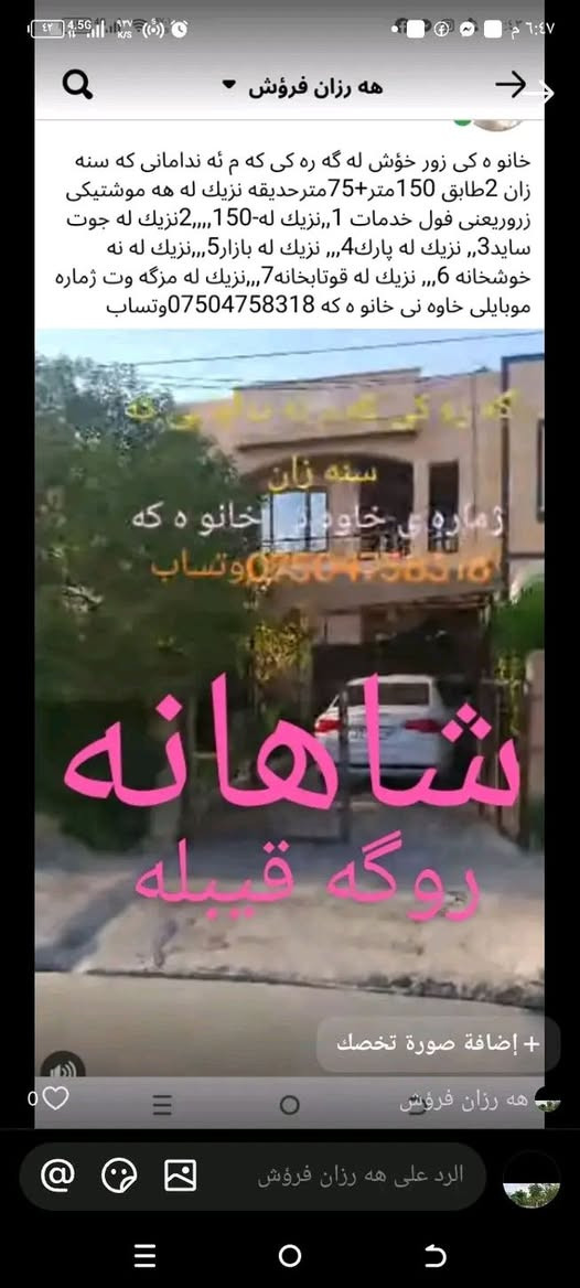 ‎ﻣﺸﻜﻞ‎ أربيل, العراق

نص مكتوب في الصور:
- هه رزان فروشی شادو
- باپكه وه بازار بكه ين
- كسنزان 2 سايدی پشت شوقه كان،،نزيك تازه مول
- *********** - ***********
- سله ی جبس 25000 كستنزان *********** ووتسب barany bahar @ رحمن مسته فا خدر جرب القالب على TikTok هه رزان فروش . منذ 2 س foryoupage# #fypppppppppppppppppppppppppppppppp المزيد من البيانات 174 مشاهدة
- يوسف برام
- ٩ صور
- هه رزان فرؤش خانو ه كي زور خوش له گه ره كى كه م ئه ندامانی كه سنه زان 2طابق 150متر+75مترحديقه نزيك له هه موشتيكی زورريعنی فول خدمات 1,,نزيك له-150,,,2نزيك له جوت سايد3,, نزيك له پارك4,,, نزيك له بازار5,,,نزيك له نه خوشخانه 6,,, نزيك له قوتابخانه 7,,,نزيك له مزگه وت ژماره موبايلی خاوه نی خانو ه كه *********** وتساب
- 2000 جمله و مفرد
- مفرد 3000 جملة 2100