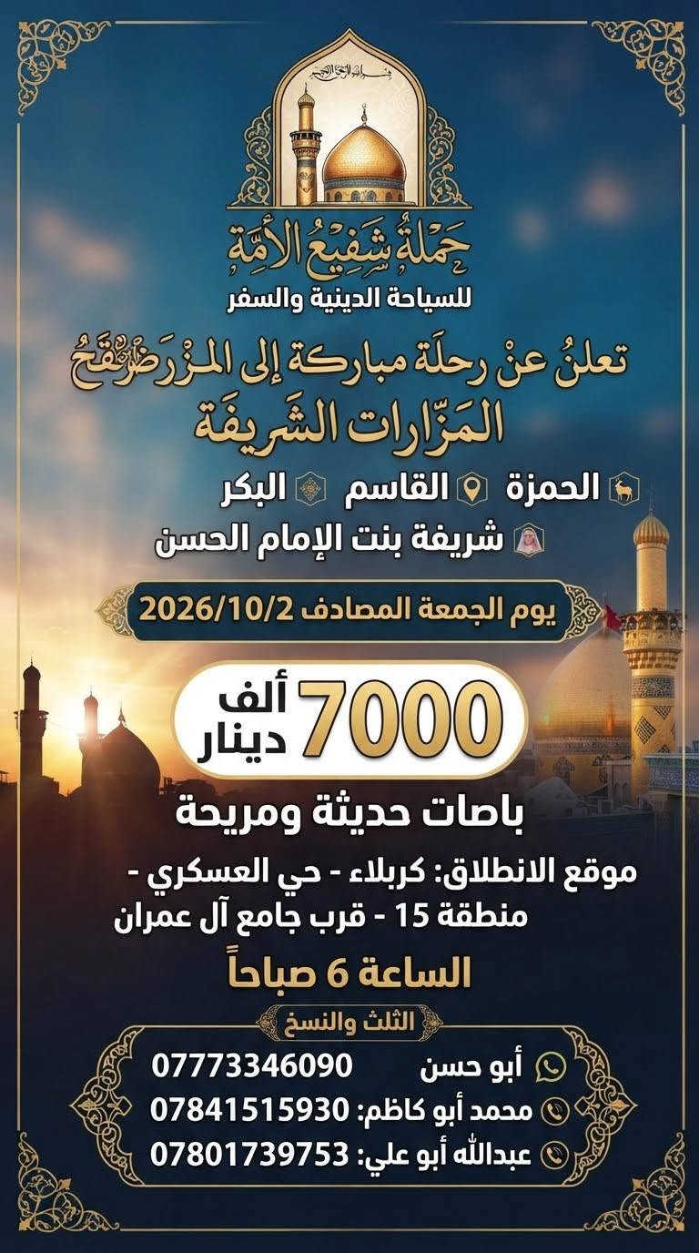 لا توجد تفاصيل

نص مكتوب في الصور:
- الله اكبر
- حملة شفيع الامه
- SHAFI' AL-UMMA
- TOURISUM & TRAVEL
- للسياحة الدينية والسفر
- برنامج الرحلة الشامل
- سید محمد و سامراء
- الموصل الحدباء &
- حمام ى العليل & سنجار
- مقام السيدة زينب الصغرى عليها السلام
- الاجواء الجميلة الباردة وخضار الطبيعة
- اختياري: مطعم ابوجنة
- العودة الى الكاظمية
- معجنات باب الاغا
- العودة الى كربلاء
- تفاصيل الرحلة
- الانطلاق يوم الخميس
- 2026/10/8
- الساعة 11 مساءً
- مدة الرحلة: يومان
- نذهب الخميس، نعود السبت
- السعر: 30 الف للشخص الواحد
- للاستفسار والحجز
- ابو حسن التميمي ***********
- محمد ابوكاظم ***********
- حملة شفيع الامه للسياحة الدينية والسفر
- اللهم تقبل منا تعلن حملة شفيع الامه للسياحة الدينية والسفر حملة شفيع الامه للسياحة الدينية والسفر رحلة العمرة موعد العمرة يوم الثلاثاء 2026/10/20 إيمانية عمرة شهر جمادى الأول بسعر 690 الف دينار مميزة، إلى بيت الله الحرام للعمرة بتنظيم راقٍ وخدمات متكاملة، لتؤدوا مناسك العمرة بكل راحة يشمل البرنامج: 2 ليالي (3 أيام) في المدينة المنورة (فنادق داخل المركزية). 5 ليالي 6 أيام في مكة المكرمة (منطقة محبس الجن). فندق اركان بكه ثلاث وجبات يومياً مزارات المدينة المنورة جبل احد + مسجد القبلتين + مسجد قباء مزارات في مكة المكرمة. مرشد ديني يرافق الحملة طوال الرحلة. المدينة المنورة مكة المكرمة هدايا مجانية لكل معتمر إحرام للنساء إحرام للرجال مميزات إضافية أسعار خاصة للأعداد والمجاميع. المطلوب للتسجيل جواز سفر نافذ + صورة شخصية فقط. كل شيء علينا... والصوغة عليك. كربلاء حي العسكري منطقة 15 قرب جامع عمران للحجز والاستفسار الاتصال على الهواتف *********** محمد ابو كاظم *********** واتساب ابو حسن التميمي
- تعلن حملة شفيع الامه للسياحة الدينية والسفر رحلة البر إيمانية مميزة، الى بيت الله الحرام للعمرة بتنظيم راقٍ وخدمات متكاملة، لتؤدوا مناسك العمرة بكل راحة يشمل البرنامج: مزارات المدينة المنورة • جبل احد • مسجد القبلتين • مسجد قباء 2 ليال (3 أيام) في المدينة المنورة (فنادق داخل المركزية). 6 ليال في مكة المكرمة (منطقة محبس الجن،) ثلاث وجبات يومياً (VIP) مع نوعين من البروتين). باصات حديثة ومريحة مرشد ديني يرافق الحملة طوال الرحلة. هدايا مجانية لكل معتمر إحرام للرجال إحرام للنساء مميزات إضافية أسعار خاصة للأعداد والمجاميع. المطلوب للتسجيل جواز سفر نافذ + صورة شخصية فقط. كل شيء علينا ... والصوعة عليك. للحجز والاستفسار الاتصال على الهواتف *********** محمد ابوكاظم *********** ابوحسن التميمي
- تعلن حملة شفيع الأمة للسياحة الدينية والسفر عن رحلة لزيارة العتبات المقدسة يوم الجمعة المصادف 2026/10/9 الكاظمية المقدسة سيد محمد سبع الدجيل (عليه السلام) سجن الإمام سامراء الإمام علي الهادي والإمام الحسن العسكري (عليهما السلام) إبراهيم بن مالك الأشتر (عليه السلام) باب الأغا سعر الرحلة 12,000 دينار باصات حديثة ومريحة موعد الانطلاق الساعة 6:00 صباحاً للحجز والاستفسار واتساب ابو حسن *********** محمد ابو كاظم *********** نسأل الله لكم زيارة مقبولة وقضاء حوائجكم بحق محمد وآل محمد (عليهم السلام) حملة شفيع الأمة للسياحة الدينية والسفر
- النجف الأشرف الكوفة المقدسة حملة شفيع الأمة للسياحة الدينية والسفر تعلنُ عَنْ تَسْيِير رحلة دينية إلى النجف الأشرف والكوفة والسهلة ميثم التمار وحنانة وكميل مرقد كميل بن زياد مسجد الحنانة مرقد ميثم التمار مسجد السهلة مسجد الكوفة مرقد الإمام علي (ع) النجف الأشرف سعر الرحلة 7,000 ألف دينار السَّاعة 6:00 صباحاً يوم الجمعة المصادف 2026/10/2 موقع الانطلاق كربلاء المقدسة - حي العسكري منطقة 15 قرب جامع آل عمران باصات حديثة ومريحة للحجز والاستفسار أبو حسن - واتساب *********** محمد أبو كاظم *********** عبداللّه أبو علي *********** نسأل الله لكم زيارة مقبولة وسعيأ مشكوراً
- بسم الله الرحمن الرحيم حملة شفيع الأمة للسياحة الدينية والسفر تعلن عن رحلة مباركة إلى المزارات الشريفة الحمزة القاسم البكر شريفة بنت الإمام الحسن يوم الجمعة المصادف 2026/10/2 7000 ألف دينار باصات حديثة ومريحة موقع الانطلاق: كربلاء - حي العسكري - منطقة 15 - قرب جامع آل عمران الساعة 6 صباحاً الثلث والنسخ أبو حسن *********** محمد أبو كاظم: *********** عبدالله أبو علي: ***********